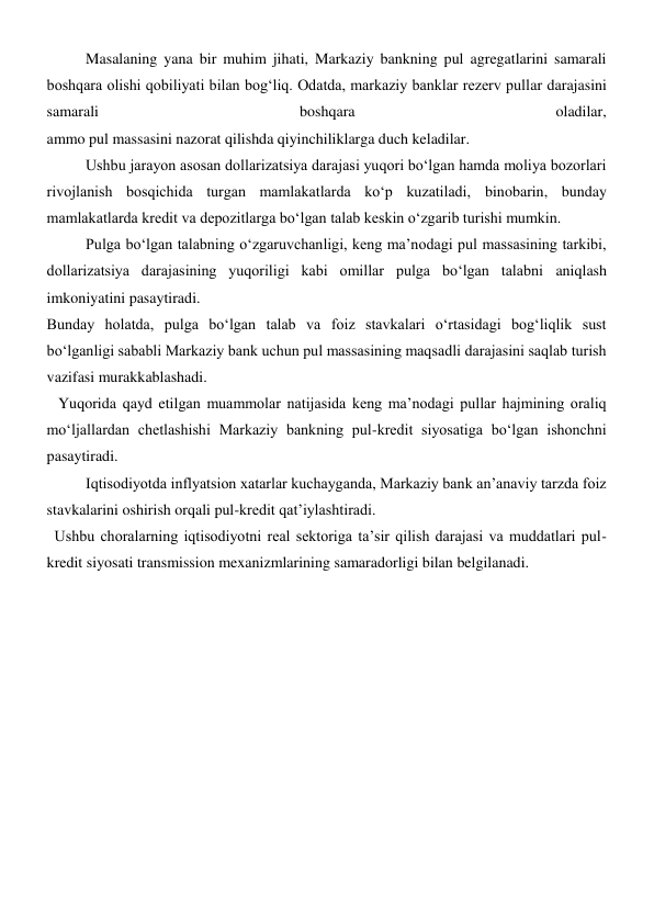  
Masalaning yana bir muhim jihati, Markaziy bankning pul agregatlarini samarali 
boshqara olishi qobiliyati bilan bogʻliq. Odatda, markaziy banklar rezerv pullar darajasini 
samarali 
boshqara 
oladilar,  
ammo pul massasini nazorat qilishda qiyinchiliklarga duch keladilar. 
Ushbu jarayon asosan dollarizatsiya darajasi yuqori boʻlgan hamda moliya bozorlari 
rivojlanish bosqichida turgan mamlakatlarda koʻp kuzatiladi, binobarin, bunday 
mamlakatlarda kredit va depozitlarga boʻlgan talab keskin oʻzgarib turishi mumkin. 
Pulga boʻlgan talabning oʻzgaruvchanligi, keng ma’nodagi pul massasining tarkibi, 
dollarizatsiya darajasining yuqoriligi kabi omillar pulga boʻlgan talabni aniqlash 
imkoniyatini pasaytiradi. 
Bunday holatda, pulga boʻlgan talab va foiz stavkalari oʻrtasidagi bogʻliqlik sust 
boʻlganligi sababli Markaziy bank uchun pul massasining maqsadli darajasini saqlab turish 
vazifasi murakkablashadi. 
   Yuqorida qayd etilgan muammolar natijasida keng ma’nodagi pullar hajmining oraliq 
moʻljallardan chetlashishi Markaziy bankning pul-kredit siyosatiga boʻlgan ishonchni 
pasaytiradi. 
Iqtisodiyotda inflyatsion xatarlar kuchayganda, Markaziy bank an’anaviy tarzda foiz 
stavkalarini oshirish orqali pul-kredit qat’iylashtiradi. 
  Ushbu choralarning iqtisodiyotni real sektoriga ta’sir qilish darajasi va muddatlari pul-
kredit siyosati transmission mexanizmlarining samaradorligi bilan belgilanadi. 
 
