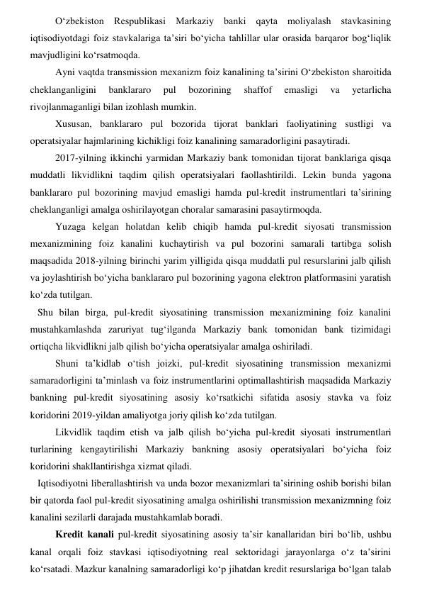 Oʻzbekiston Respublikasi Markaziy banki qayta moliyalash stavkasining 
iqtisodiyotdagi foiz stavkalariga ta’siri boʻyicha tahlillar ular orasida barqaror bogʻliqlik 
mavjudligini koʻrsatmoqda. 
Ayni vaqtda transmission mexanizm foiz kanalining ta’sirini Oʻzbekiston sharoitida 
cheklanganligini 
banklararo 
pul 
bozorining 
shaffof 
emasligi 
va 
yetarlicha 
rivojlanmaganligi bilan izohlash mumkin. 
Xususan, banklararo pul bozorida tijorat banklari faoliyatining sustligi va 
operatsiyalar hajmlarining kichikligi foiz kanalining samaradorligini pasaytiradi. 
2017-yilning ikkinchi yarmidan Markaziy bank tomonidan tijorat banklariga qisqa 
muddatli likvidlikni taqdim qilish operatsiyalari faollashtirildi. Lekin bunda yagona 
banklararo pul bozorining mavjud emasligi hamda pul-kredit instrumentlari ta’sirining 
cheklanganligi amalga oshirilayotgan choralar samarasini pasaytirmoqda. 
Yuzaga kelgan holatdan kelib chiqib hamda pul-kredit siyosati transmission 
mexanizmining foiz kanalini kuchaytirish va pul bozorini samarali tartibga solish 
maqsadida 2018-yilning birinchi yarim yilligida qisqa muddatli pul resurslarini jalb qilish 
va joylashtirish boʻyicha banklararo pul bozorining yagona elektron platformasini yaratish 
koʻzda tutilgan. 
   Shu bilan birga, pul-kredit siyosatining transmission mexanizmining foiz kanalini 
mustahkamlashda zaruriyat tugʻilganda Markaziy bank tomonidan bank tizimidagi 
ortiqcha likvidlikni jalb qilish boʻyicha operatsiyalar amalga oshiriladi. 
Shuni ta’kidlab oʻtish joizki, pul-kredit siyosatining transmission mexanizmi 
samaradorligini ta’minlash va foiz instrumentlarini optimallashtirish maqsadida Markaziy 
bankning pul-kredit siyosatining asosiy koʻrsatkichi sifatida asosiy stavka va foiz 
koridorini 2019-yildan amaliyotga joriy qilish koʻzda tutilgan. 
Likvidlik taqdim etish va jalb qilish boʻyicha pul-kredit siyosati instrumentlari 
turlarining kengaytirilishi Markaziy bankning asosiy operatsiyalari boʻyicha foiz 
koridorini shakllantirishga xizmat qiladi. 
   Iqtisodiyotni liberallashtirish va unda bozor mexanizmlari ta’sirining oshib borishi bilan 
bir qatorda faol pul-kredit siyosatining amalga oshirilishi transmission mexanizmning foiz 
kanalini sezilarli darajada mustahkamlab boradi. 
Kredit kanali pul-kredit siyosatining asosiy ta’sir kanallaridan biri boʻlib, ushbu 
kanal orqali foiz stavkasi iqtisodiyotning real sektoridagi jarayonlarga oʻz ta’sirini 
koʻrsatadi. Mazkur kanalning samaradorligi koʻp jihatdan kredit resurslariga boʻlgan talab 
