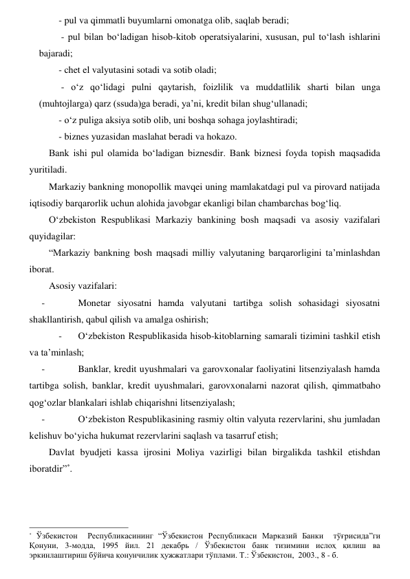 - pul va qimmatli buyumlarni omonatga olib, saqlab beradi; 
 - pul bilan boʻladigan hisob-kitob operatsiyalarini, xususan, pul toʻlash ishlarini 
bajaradi; 
- chet el valyutasini sotadi va sotib oladi; 
 - oʻz qoʻlidagi pulni qaytarish, foizlilik va muddatlilik sharti bilan unga 
(muhtojlarga) qarz (ssuda)ga beradi, ya’ni, kredit bilan shugʻullanadi; 
- oʻz puliga aksiya sotib olib, uni boshqa sohaga joylashtiradi; 
- biznes yuzasidan maslahat beradi va hokazo. 
Bank ishi pul olamida boʻladigan biznesdir. Bank biznesi foyda topish maqsadida 
yuritiladi. 
Markaziy bankning monopollik mavqei uning mamlakatdagi pul va pirovard natijada 
iqtisodiy barqarorlik uchun alohida javobgar ekanligi bilan chambarchas bogʻliq. 
Oʻzbekiston Respublikasi Markaziy bankining bosh maqsadi va asosiy vazifalari 
quyidagilar: 
“Markaziy bankning bosh maqsadi milliy valyutaning barqarorligini ta’minlashdan 
iborat. 
Asosiy vazifalari: 
- 
Monetar siyosatni hamda valyutani tartibga solish sohasidagi siyosatni 
shakllantirish, qabul qilish va amalga oshirish; 
- 
Oʻzbekiston Respublikasida hisob-kitoblarning samarali tizimini tashkil etish 
va ta’minlash; 
- 
Banklar, kredit uyushmalari va garovxonalar faoliyatini litsenziyalash hamda 
tartibga solish, banklar, kredit uyushmalari, garovxonalarni nazorat qilish, qimmatbaho 
qogʻozlar blankalari ishlab chiqarishni litsenziyalash; 
- 
Oʻzbekiston Respublikasining rasmiy oltin valyuta rezervlarini, shu jumladan 
kelishuv boʻyicha hukumat rezervlarini saqlash va tasarruf etish; 
Davlat byudjeti kassa ijrosini Moliya vazirligi bilan birgalikda tashkil etishdan 
iboratdir”*.  
                                                           
* Ўзбекистон  Республикасининг “Ўзбекистон Республикаси Марказий Банки  тўғрисида”ги  
Қонуни, 3-модда, 1995 йил. 21 декабрь / Ўзбекистон банк тизимини ислоҳ қилиш ва 
эркинлаштириш бўйича қонунчилик ҳужжатлари тўплами. Т.: Ўзбекистон,  2003., 8 - б. 
