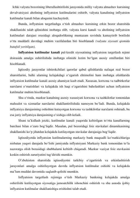    Ichki valyuta bozorining liberallashtirilishi jarayonida milliy valyuta almashuv kursining 
devalvatsiyasi aholining inflyatsion kutilmalarini oshirib, valyuta kanalining inflyatsion 
kutilmalar kanali bilan aloqasini kuchaytirdi. 
Bunda, inflyatsion targetlashga oʻtish almashuv kursining erkin bozor sharoitida 
shakllanishi talab qilinishini inobatga olib, valyuta kursi kanali va aholining inflyatsion 
kutilmalari darajasi orasidagi aloqadorlikning muntazam ravishda kamaytirib borilishi 
oʻrta muddatli davrdagi muhim vazifalardan biri hisoblanadi (valyuta siyosati qismida 
batafsil yoritilgan). 
Inflyatsion kutilmalar kanali pul-kredit siyosatining inflyatsion targetlash rejimi 
doirasida amalga oshirilishida inobatga olinishi lozim boʻlgan asosiy omillardan biri 
hisoblanadi. 
Iqtisodiy jarayonlar ishtirokchilari qarorlar qabul qilishlarida nafaqat real bozor 
sharoitlarini, balki ularning kelajakdagi oʻzgarish ehtimolini ham inobatga olishlarida 
inflyatsion kutilmalar kanali asosiy ahamiyat kasb etadi. Xususan, korxona va tadbirkorlar 
narxlarni oʻrnatishlari va kelajakda ish haqi oʻzgarishini baholashlari uchun inflyatsion 
kutilmalar muhim hisoblanadi.  
Shu oʻrinda, mazkur kanalning asosiy xususiyati korxona va tashkilotlar tomonidan 
mahsulot va xizmatlar narxlarini shakllantirilishida namoyon boʻladi. Bunda, kelajakda 
inflyatsiya darajasining oshishini kutayotgan korxona va tashkilotlar narxlarni oshiradi, bu 
esa joriy inflyatsiya darajasining oʻsishiga olib keladi. 
Shuni ta’kidlash joizki, kutilmalar kanali yuqorida keltirilgan toʻrtta kanallarning 
barchasi bilan oʻzaro bogʻliqdir. Masalan, pul bozoridagi foiz stavkalari dinamikasining 
shakllanishi koʻp jihatdan kelajakda kutilayotgan stavkalar darajasiga bogʻliqdir.  
Iqtisodiyotda inflyatsion kutilmalarning markaziy bank maqsadli koʻrsatkichlariga 
nisbatan yuqori darajada boʻlishi jamiyatda inflyatsiyani Markaziy bank tomonidan toʻla 
nazoratga olish borasidagi shubhalarni keltirib chiqaradi. Mazkur vaziyat foiz stavkasini 
keskin oshirish zaruriyatini tugʻdirishi mumkin. 
Oʻzbekiston sharoitida iqtisodiyotni tarkibiy oʻzgartirish va erkinlashtirish 
jarayonlari amalga oshirilayotgan davrda inflyatsion kutilmalar oshishi va kelajakda 
ma’lum muddat davomida saqlanib qolishi mumkin. 
Inflyatsion targetlash rejimiga oʻtish Markaziy bankning kelajakda amalga 
oshirilishi kutilayotgan siyosatiga jamoatchilik ishonchini oshirish va shu asnoda ijobiy 
inflyatsion kutilmalar shakllanishiga erishishni talab etadi. 
