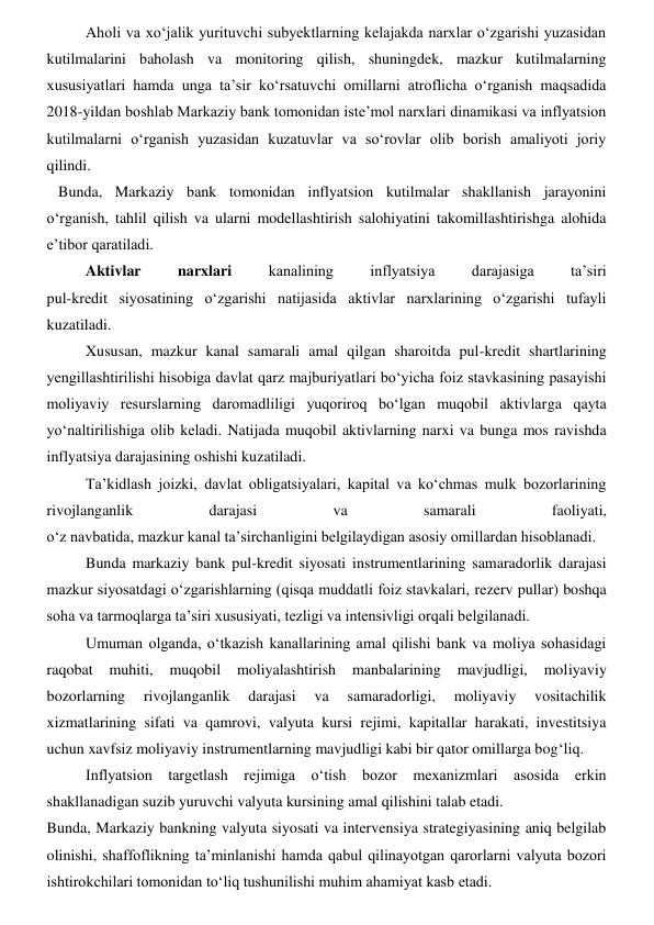 Aholi va xoʻjalik yurituvchi subyektlarning kelajakda narxlar oʻzgarishi yuzasidan 
kutilmalarini baholash va monitoring qilish, shuningdek, mazkur kutilmalarning 
xususiyatlari hamda unga ta’sir koʻrsatuvchi omillarni atroflicha oʻrganish maqsadida 
2018-yildan boshlab Markaziy bank tomonidan iste’mol narxlari dinamikasi va inflyatsion 
kutilmalarni oʻrganish yuzasidan kuzatuvlar va soʻrovlar olib borish amaliyoti joriy 
qilindi. 
   Bunda, Markaziy bank tomonidan inflyatsion kutilmalar shakllanish jarayonini 
oʻrganish, tahlil qilish va ularni modellashtirish salohiyatini takomillashtirishga alohida 
e’tibor qaratiladi. 
Aktivlar 
narxlari 
kanalining 
inflyatsiya 
darajasiga 
ta’siri  
pul-kredit siyosatining oʻzgarishi natijasida aktivlar narxlarining oʻzgarishi tufayli 
kuzatiladi. 
Xususan, mazkur kanal samarali amal qilgan sharoitda pul-kredit shartlarining 
yengillashtirilishi hisobiga davlat qarz majburiyatlari boʻyicha foiz stavkasining pasayishi 
moliyaviy resurslarning daromadliligi yuqoriroq boʻlgan muqobil aktivlarga qayta 
yoʻnaltirilishiga olib keladi. Natijada muqobil aktivlarning narxi va bunga mos ravishda 
inflyatsiya darajasining oshishi kuzatiladi. 
Ta’kidlash joizki, davlat obligatsiyalari, kapital va koʻchmas mulk bozorlarining 
rivojlanganlik 
darajasi 
va 
samarali 
faoliyati,  
oʻz navbatida, mazkur kanal ta’sirchanligini belgilaydigan asosiy omillardan hisoblanadi. 
Bunda markaziy bank pul-kredit siyosati instrumentlarining samaradorlik darajasi 
mazkur siyosatdagi oʻzgarishlarning (qisqa muddatli foiz stavkalari, rezerv pullar) boshqa 
soha va tarmoqlarga ta’siri xususiyati, tezligi va intensivligi orqali belgilanadi. 
Umuman olganda, oʻtkazish kanallarining amal qilishi bank va moliya sohasidagi 
raqobat 
muhiti, 
muqobil 
moliyalashtirish 
manbalarining 
mavjudligi, 
moliyaviy 
bozorlarning 
rivojlanganlik 
darajasi 
va 
samaradorligi, 
moliyaviy 
vositachilik 
xizmatlarining sifati va qamrovi, valyuta kursi rejimi, kapitallar harakati, investitsiya 
uchun xavfsiz moliyaviy instrumentlarning mavjudligi kabi bir qator omillarga bogʻliq.  
Inflyatsion targetlash rejimiga oʻtish bozor mexanizmlari asosida erkin 
shakllanadigan suzib yuruvchi valyuta kursining amal qilishini talab etadi. 
Bunda, Markaziy bankning valyuta siyosati va intervensiya strategiyasining aniq belgilab 
olinishi, shaffoflikning ta’minlanishi hamda qabul qilinayotgan qarorlarni valyuta bozori 
ishtirokchilari tomonidan toʻliq tushunilishi muhim ahamiyat kasb etadi. 
