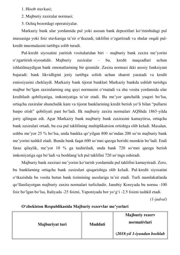 1. Hisob stavkasi; 
2. Majburiy zaxiralar normasi; 
3. Ochiq bozordagi operatsiyalar. 
Markaziy bank ular yordamida pul yoki asosan bank depozitlari koʻrinishidagi pul 
massasiga yoki foiz stavkasiga ta’sir oʻtkazadi, taklifini oʻzgartiradi va shular orqali pul-
kredit muomalasini tartibga solib turadi. 
Pul-kredit siyosatini yuritish vositalaridan biri – majburiy bank zaxira me’yorini 
oʻzgartirish siyosatidir.  Majburiy 
zaxiralar 
– 
bu, 
kredit 
maqsadlari 
uchun 
ishlatilmaydigan bank omonatlarining bir qismidir. Zaxira normasi ikki asosiy funksiyani 
bajaradi: bank likvidligini joriy tartibga solish uchun sharoit yaratadi va kredit 
emissiyasini cheklaydi. Markaziy bank tijorat banklari Markaziy bankda ushlab turishga 
majbur boʻlgan zaxiralarning eng quyi normasini oʻrnatadi va shu vosita yordamida ular 
kreditlash qobiliyatiga, imkoniyatiga ta’sir etadi. Bu me’yor qanchalik yuqori boʻlsa, 
ortiqcha zaxiralar shunchalik kam va tijorat banklarining kredit berish yoʻli bilan “pullarni 
barpo etish” qobiliyati past boʻladi. Ilk majburiy zaxira normalari AQShda 1865-yilda 
joriy qilingan edi. Agar Markaziy bank majburiy bank zaxirasini kamaytirsa, ortiqcha 
bank zaxiralari ortadi, bu esa pul taklifining multiplikatsion ortishiga olib keladi. Masalan, 
ushbu me’yor 25 % boʻlsa, unda bankka qoʻyilgan 800 soʻmdan 200 soʻm majburiy bank 
me’yorini tashkil etadi. Bunda bank faqat 600 soʻmni qarzga berishi mumkin boʻladi. Endi 
faraz qilaylik, me’yor 10 % ga tushiriladi, unda bank 720 soʻmni qarzga berish 
imkoniyatiga ega boʻladi va boshlangʻich pul taklifini 720 soʻmga oshiradi. 
Majburiy bank zaxirasi me’yorini koʻtarish yordamida pul taklifini kamaytiradi. Zero, 
bu banklarning ortiqcha bank zaxiralari qisqarishiga olib keladi. Pul-kredit siyosatini 
oʻtkazishda bu vosita butun bank tizimining asoslariga ta’sir etadi. Turli mamlakatlarda 
qoʻllanilayotgan majburiy zaxira normalari turlichadir, Janubiy Koreyada bu norma -100 
foiz boʻlgan boʻlsa, Italiyada -25 foizni, Yaponiyada bor yoʻgʻi -2.5 foizni tashkil etadi. 
(1-jadval) 
Oʻzbekiston Respublikasida Majburiy rezervlar me’yorlari  
 
Majburiyat turi  
Muddati  
Majburiy rezerv 
normativlari  
(2018-yil 1-iyundan boshlab 
