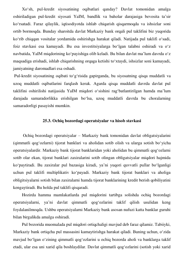 Xoʻsh, pul-kredit siyosatining oqibatlari qanday? Davlat tomonidan amalga 
oshiriladigan pul-kredit siyosati YaIM, bandlik va baholar darajasiga bevosita ta’sir 
koʻrsatadi. Faraz qilaylik, iqtisodiyotda ishlab chiqarish qisqarmoqda va ishsizlar soni 
ortib bormoqda. Bunday sharoitda davlat Markaziy bank orqali pul taklifini biz yuqorida 
koʻrib chiqqan vositalar yordamida oshirishga harakat qiladi. Natijada pul taklifi oʻsadi, 
foiz stavkasi esa kamayadi. Bu esa investitsiyalarga boʻlgan talabni oshiradi va oʻz 
navbatida, YaIM miqdorining koʻpayishiga olib keladi. Bu bilan davlat ma’lum davrda oʻz 
maqsadiga erishadi, ishlab chiqarishning orqaga ketishi toʻxtaydi, ishsizlar soni kamayadi, 
jamiyatning daromadlari esa oshadi.  
 Pul-kredit siyosatining oqibati toʻgʻrisida gapirganda, bu siyosatning qisqa muddatli va 
uzoq muddatli oqibatlarini farqlash kerak. Agarda qisqa muddatli davrda davlat pul 
taklifini oshirilishi natijasida YaIM miqdori oʻsishini ragʻbatlantirilgan hamda ma’lum 
darajada samaradorlikka erishilgan boʻlsa, uzoq muddatli davrda bu choralarning 
samaradorligi pasayishi mumkin. 
 
25.3. Ochiq bozordagi operatsiyalar va hisob stavkasi 
 
 Ochiq bozordagi operatsiyalar – Markaziy bank tomonidan davlat obligatsiyalarini 
(qimmatli qogʻozlarni) tijorat banklari va aholidan sotib olish va ularga sotish boʻyicha 
operatsiyalardir. Markaziy bank tijorat banklaridan yoki aholidan bu qimmatli qogʻozlarni 
sotib olar ekan, tijorat banklari zaxiralarini sotib olingan obligatsiyalar miqdori hajmida 
koʻpaytiradi. Bu zaxiralar pul bazasiga kiradi, ya’ni yuqori quvvatli pullar boʻlganligi 
uchun pul taklifi multiplikativ koʻpayadi. Markaziy bank tijorat banklari va aholiga 
obligitsiyalarni sotish bilan zaxiralarni hamda tijorat banklarining kredit berish qobiliyatini 
kengaytiradi. Bu holda pul taklifi qisqaradi. 
Hozirda hamma mamlakatlarda pul miqdorini tartibga solishda ochiq bozordagi 
operatsiyalarni, ya’ni davlat qimmatli qogʻozlarini taklif qilish usulidan keng 
foydalanilmoqda. Ushbu operatsiyalarni Markaziy bank asosan nufuzi katta banklar guruhi 
bilan birgalikda amalga oshiradi.  
Pul bozorida muomalada pul miqdori ortiqchaligi mavjud deb faraz qilamiz. Tabiiyki, 
Markaziy bank ortiqcha pul massasini kamaytirishga harakat qiladi. Buning uchun, oʻzida 
mavjud boʻlgan oʻzining qimmatli qogʻozlarini u ochiq bozorda aholi va banklarga taklif 
etadi, ular esa uni xarid qila boshlaydilar. Davlat qimmatli qogʻozlarini (sotish yoki xarid 
