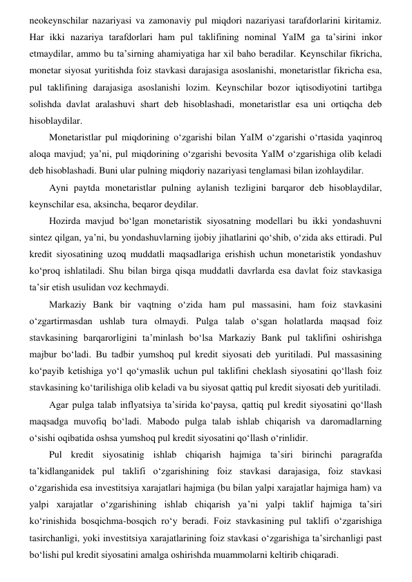 neokeynschilar nazariyasi va zamonaviy pul miqdori nazariyasi tarafdorlarini kiritamiz. 
Har ikki nazariya tarafdorlari ham pul taklifining nominal YaIM ga ta’sirini inkor 
etmaydilar, ammo bu ta’sirning ahamiyatiga har xil baho beradilar. Keynschilar fikricha, 
monetar siyosat yuritishda foiz stavkasi darajasiga asoslanishi, monetaristlar fikricha esa, 
pul taklifining darajasiga asoslanishi lozim. Keynschilar bozor iqtisodiyotini tartibga 
solishda davlat aralashuvi shart deb hisoblashadi, monetaristlar esa uni ortiqcha deb 
hisoblaydilar. 
Monetaristlar pul miqdorining oʻzgarishi bilan YaIM oʻzgarishi oʻrtasida yaqinroq 
aloqa mavjud; ya’ni, pul miqdorining oʻzgarishi bevosita YaIM oʻzgarishiga olib keladi 
deb hisoblashadi. Buni ular pulning miqdoriy nazariyasi tenglamasi bilan izohlaydilar. 
Ayni paytda monetaristlar pulning aylanish tezligini barqaror deb hisoblaydilar, 
keynschilar esa, aksincha, beqaror deydilar. 
Hozirda mavjud boʻlgan monetaristik siyosatning modellari bu ikki yondashuvni 
sintez qilgan, ya’ni, bu yondashuvlarning ijobiy jihatlarini qoʻshib, oʻzida aks ettiradi. Pul 
kredit siyosatining uzoq muddatli maqsadlariga erishish uchun monetaristik yondashuv 
koʻproq ishlatiladi. Shu bilan birga qisqa muddatli davrlarda esa davlat foiz stavkasiga 
ta’sir etish usulidan voz kechmaydi. 
Markaziy Bank bir vaqtning oʻzida ham pul massasini, ham foiz stavkasini 
oʻzgartirmasdan ushlab tura olmaydi. Pulga talab oʻsgan holatlarda maqsad foiz 
stavkasining barqarorligini ta’minlash boʻlsa Markaziy Bank pul taklifini oshirishga 
majbur boʻladi. Bu tadbir yumshoq pul kredit siyosati deb yuritiladi. Pul massasining 
koʻpayib ketishiga yoʻl qoʻymaslik uchun pul taklifini cheklash siyosatini qoʻllash foiz 
stavkasining koʻtarilishiga olib keladi va bu siyosat qattiq pul kredit siyosati deb yuritiladi. 
Agar pulga talab inflyatsiya taʼsirida koʻpaysa, qattiq pul kredit siyosatini qoʻllash 
maqsadga muvofiq boʻladi. Mabodo pulga talab ishlab chiqarish va daromadlarning 
oʻsishi oqibatida oshsa yumshoq pul kredit siyosatini qoʻllash oʻrinlidir.  
Pul kredit siyosatinig ishlab chiqarish hajmiga ta’siri birinchi paragrafda 
ta’kidlanganidek pul taklifi oʻzgarishining foiz stavkasi darajasiga, foiz stavkasi 
oʻzgarishida esa investitsiya xarajatlari hajmiga (bu bilan yalpi xarajatlar hajmiga ham) va 
yalpi xarajatlar oʻzgarishining ishlab chiqarish ya’ni yalpi taklif hajmiga ta’siri 
koʻrinishida bosqichma-bosqich roʻy beradi. Foiz stavkasining pul taklifi oʻzgarishiga 
tasirchanligi, yoki investitsiya xarajatlarining foiz stavkasi oʻzgarishiga taʼsirchanligi past 
boʻlishi pul kredit siyosatini amalga oshirishda muammolarni keltirib chiqaradi.  
