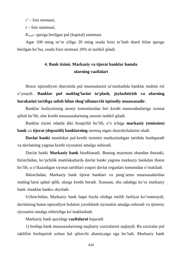 r’ – foiz normasi;
r – foiz summasi;
Kssud– qarzga bеrilgan pul (kapital) summasi.
Agar 100 ming so’m yiliga 20 ming ssuda foizi to’lash sharti bilan qarzga
bеrilgan bo’lsa, ssuda foizi normasi 20% ni tashkil qiladi.
4. Bank tizimi. Markaziy va tijorat banklar hamda 
ularning vazifalari
Bozor iqtisodiyoti sharoitida pul muomalasini ta’minlashda banklar muhim rol
o’ynaydi.  Banklar pul  mablag’larini  to’plash,  joylashtirish  va  ularning
harakatini tartibga solish bilan shug’ullanuvchi iqtisodiy muassasadir. 
Banklar faoliyatining asosiy tomonlaridan biri krеdit munosabatlariga xizmat
qilish bo’lib, ular krеdit muassasalarining asosini tashkil qiladi.
Banklar tizimi odatda ikki bosqichli bo’lib, o’z ichiga  markaziy (emission)
bank va tijorat (dеpozitli) banklarning tarmoq otgan shaxobchalarini oladi. 
Davlat banki mamlakat pul-krеdit tizimini markazlashgan tartibda boshqaradi
va davlatning yagona krеdit siyosatini amalga oshiradi.
Davlat banki Markaziy bank hisoblanadi. Buning mazmuni shundan iboratki,
birinchidan, ko’pchilik mamlakatlarda davlat banki yagona markaziy bankdan iborat
bo’lib, u o’tkazadigan siyosat tartiblari yuqori davlat organlari tomonidan o’rnatiladi.
Ikkinchidan,  Markaziy  bank  tijorat  banklari  va  jamg’arma  muassasalaridan
mablag’larni qabul qilib, ularga krеdit bеradi. Xususan, shu sababga ko’ra markaziy
bank «banklar banki» dеyiladi.
Uchinchidan, Markaziy bank faqat foyda olishga intilib faoliyat ko’rsatmaydi,
davlatning butun iqtisodiyot holatini yaxshilash siyosatini amalga oshiradi va ijtimoiy
siyosatini amalga oshirishga ko’maklashadi.
Markaziy bank quyidagi vazifalarni bajaradi:
1) boshqa bank muassasalarining majburiy zaxiralarini saqlaydi. Bu zaxiralar pul
taklifini  boshqarish  uchun  hal  qiluvchi  ahamiyatga  ega  bo’ladi.  Markaziy  bank
434
