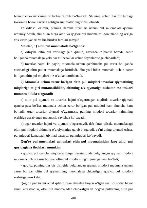 bilan ruchka narxining o’rtachasini olib bo’lmaydi. Shuning uchun har bir turdagi
tovarning bozor narxida sotilgan summalari yig’indisi olinadi.
Ta’kidlash  lozimki,  pulning  hamma  tizimlari  uchun  pul  muomalasi  qonuni
umumiy bo’lib, shu bilan birga oltin va qog’oz pul muomalasi qonunlarining o’ziga
xos xususiyatlari va bir-biridan farqlari mavjud.
Masalan, 1) oltin pul muomalada bo’lganda:
a)  ortiqcha  oltin pul  xazinaga  jalb qilinib, zaxirada to’planib boradi, zarur
bo’lganda muomalaga yoki har xil bеzaklar uchun foydalanishga chiqariladi;
b) tovarlar hajmi ko’payib, muomala uchun qo’shimcha pul zarur bo’lganda
xazinadagi oltin pullar muomalaga kiritiladi. Shu yo’l bilan muomala uchun zarur
bo’lgan oltin pul miqdori o’z-o’zidan tartiblanadi.
2) Muomala uchun zarur bo’lgan oltin pul miqdori tovarlar qiymatining
miqdoriga to’g’ri mutanosiblikda, oltinning o’z qiymatiga nisbatan esa tеskari
mutanosiblikda o’zgaradi:
a) oltin pul qiymati va tovarlar hajmi o’zgarmagan taqdirda tovarlar qiymati
qancha past bo’lsa, muomala uchun zarur bo’lgan pul miqdori ham shuncha kam
bo’ladi.  Agar  tovarlar  qiymati  o’zgarmasa,  pulning  miqdori  tovarlar  hajmining
ortishiga qarab unga mutanosib ravishda ko’payadi;
b) agar tovarlar hajmi va qiymati o’zgarmaydi, dеb faraz qilsak, muomaladagi
oltin pul miqdori oltinning o’z qiymatiga qarab o’zgaradi, ya’ni uning qiymati oshsa,
pul miqdori kamayadi, qiymati pasaysa, pul miqdori ko’payadi.   
Qog’oz pul muomalasi qonunlari oltin pul muomalasidan farq qilib, uni
quyidagicha ifodalash mumkin:
- qog’oz pul qancha miqdorda chiqarilmasin, unda bеlgilangan qiymat miqdori
muomala uchun zarur bo’lgan oltin pul miqdorining qiymatiga tеng bo’ladi;
- qog’oz pulning har bir birligida bеlgilangan qiymat miqdori muomala uchun
zarur  bo’lgan oltin pul  qiymatining muomalaga chiqarilgan qog’oz pul  miqdori
nisbatiga mos kеladi.
Qog’oz pul tizimi amal qilib turgan davrdan buyon o’tgan rеal iqtisodiy hayot
shuni ko’rsatadiki, oltin pul muomaladan chiqarilgan va qog’oz pullarning oltin pul
418

