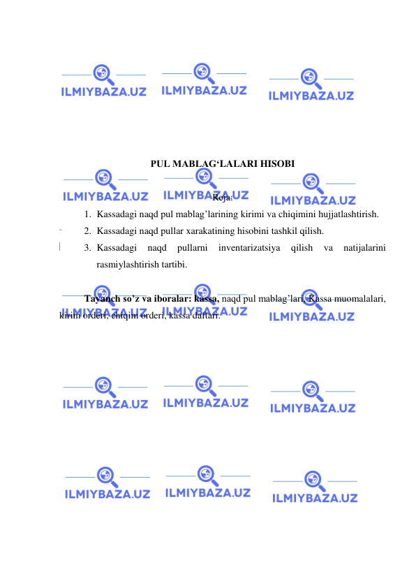  
 
 
 
 
 
 
 
 
PUL MABLAG‘LALARI HISOBI 
 
Reja: 
1. Kassadagi naqd pul mablag’larining kirimi va chiqimini hujjatlashtirish. 
2. Kassadagi naqd pullar xarakatining hisobini tashkil qilish. 
3. Kassadagi 
naqd 
pullarni 
inventarizatsiya 
qilish 
va 
natijalarini 
rasmiylashtirish tartibi. 
 
Tayanch so’z va iboralar: kassa, naqd pul mablag’lari, Kassa muomalalari, 
kirim orderi, chiqim orderi, kassa daftari. 
 
 
 
 
 
 
 
 
 
 
 
 
 
