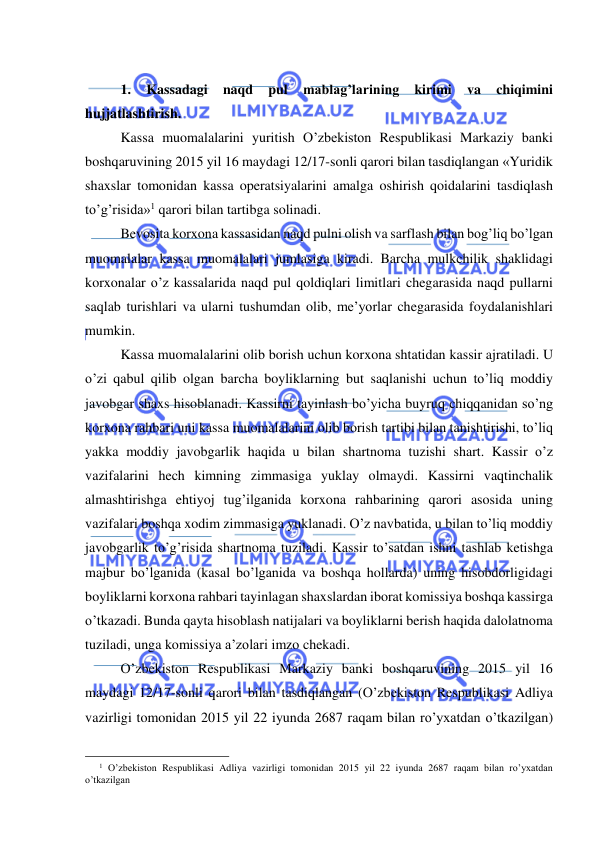  
 
 
1. 
Kassadagi 
naqd 
pul 
mablag’larining 
kirimi 
va 
chiqimini 
hujjatlashtirish. 
Kassa muomalalarini yuritish O’zbekiston Respublikasi Markaziy banki 
boshqaruvining 2015 yil 16 maydagi 12/17-sonli qarori bilan tasdiqlangan «Yuridik 
shaxslar tomonidan kassa operatsiyalarini amalga oshirish qoidalarini tasdiqlash 
to’g’risida»1 qarori bilan tartibga solinadi. 
Bevosita korxona kassasidan naqd pulni olish va sarflash bilan bog’liq bo’lgan 
muomalalar kassa muomalalari jumlasiga kiradi. Barcha mulkchilik shaklidagi 
korxonalar o’z kassalarida naqd pul qoldiqlari limitlari chegarasida naqd pullarni 
saqlab turishlari va ularni tushumdan olib, me’yorlar chegarasida foydalanishlari 
mumkin. 
Kassa muomalalarini olib borish uchun korxona shtatidan kassir ajratiladi. U 
o’zi qabul qilib olgan barcha boyliklarning but saqlanishi uchun to’liq moddiy 
javobgar shaxs hisoblanadi. Kassirni tayinlash bo’yicha buyruq chiqqanidan so’ng 
korxona rahbari uni kassa muomalalarini olib borish tartibi bilan tanishtirishi, to’liq 
yakka moddiy javobgarlik haqida u bilan shartnoma tuzishi shart. Kassir o’z 
vazifalarini hech kimning zimmasiga yuklay olmaydi. Kassirni vaqtinchalik 
almashtirishga ehtiyoj tug’ilganida korxona rahbarining qarori asosida uning 
vazifalari boshqa xodim zimmasiga yuklanadi. O’z navbatida, u bilan to’liq moddiy 
javobgarlik to’g’risida shartnoma tuziladi. Kassir to’satdan ishni tashlab ketishga 
majbur bo’lganida (kasal bo’lganida va boshqa hollarda) uning hisobdorligidagi 
boyliklarni korxona rahbari tayinlagan shaxslardan iborat komissiya boshqa kassirga 
o’tkazadi. Bunda qayta hisoblash natijalari va boyliklarni berish haqida dalolatnoma 
tuziladi, unga komissiya a’zolari imzo chekadi. 
O’zbekiston Respublikasi Markaziy banki boshqaruvining 2015 yil 16 
maydagi 12/17-sonli qarori bilan tasdiqlangan (O’zbekiston Respublikasi Adliya 
vazirligi tomonidan 2015 yil 22 iyunda 2687 raqam bilan ro’yxatdan o’tkazilgan) 
                                                 
1 O’zbekiston Respublikasi Adliya vazirligi tomonidan 2015 yil 22 iyunda 2687 raqam bilan ro’yxatdan 
o’tkazilgan 
