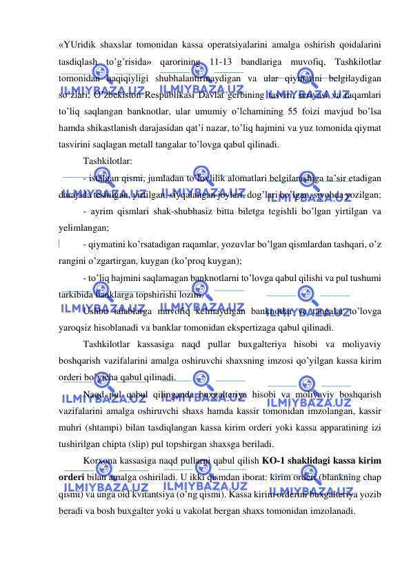  
 
«YUridik shaxslar tomonidan kassa operatsiyalarini amalga oshirish qoidalarini 
tasdiqlash to’g’risida» qarorining 11-13 bandlariga muvofiq, Tashkilotlar 
tomonidan haqiqiyligi shubhalantirmaydigan va ular qiymatini belgilaydigan 
so’zlari, O’zbekiston Respublikasi Davlat gerbining tasviri, seriyasi va raqamlari 
to’liq saqlangan banknotlar, ular umumiy o’lchamining 55 foizi mavjud bo’lsa 
hamda shikastlanish darajasidan qat’i nazar, to’liq hajmini va yuz tomonida qiymat 
tasvirini saqlagan metall tangalar to’lovga qabul qilinadi. 
Tashkilotlar: 
- istalgan qismi, jumladan to’lovlilik alomatlari belgilanishiga ta’sir etadigan 
darajada teshilgan, yirtilgan, siyqalangan joylari, dog’lari bo’lgan, siyohda yozilgan; 
- ayrim qismlari shak-shubhasiz bitta biletga tegishli bo’lgan yirtilgan va 
yelimlangan; 
- qiymatini ko’rsatadigan raqamlar, yozuvlar bo’lgan qismlardan tashqari, o’z 
rangini o’zgartirgan, kuygan (ko’proq kuygan);  
- to’liq hajmini saqlamagan banknotlarni to’lovga qabul qilishi va pul tushumi 
tarkibida banklarga topshirishi lozim. 
Ushbu talablarga muvofiq kelmaydigan banknotlar va tangalar to’lovga 
yaroqsiz hisoblanadi va banklar tomonidan ekspertizaga qabul qilinadi. 
Tashkilotlar kassasiga naqd pullar buxgalteriya hisobi va moliyaviy 
boshqarish vazifalarini amalga oshiruvchi shaxsning imzosi qo’yilgan kassa kirim 
orderi bo’yicha qabul qilinadi. 
Naqd pul qabul qilinganda buxgalteriya hisobi va moliyaviy boshqarish 
vazifalarini amalga oshiruvchi shaxs hamda kassir tomonidan imzolangan, kassir 
muhri (shtampi) bilan tasdiqlangan kassa kirim orderi yoki kassa apparatining izi 
tushirilgan chipta (slip) pul topshirgan shaxsga beriladi. 
Korxona kassasiga naqd pullarni qabul qilish KO-1 shaklidagi kassa kirim 
orderi bilan amalga oshiriladi. U ikki qismdan iborat: kirim orderi (blankning chap 
qismi) va unga oid kvitantsiya (o’ng qismi). Kassa kirim orderini buxgalteriya yozib 
beradi va bosh buxgalter yoki u vakolat bergan shaxs tomonidan imzolanadi. 
