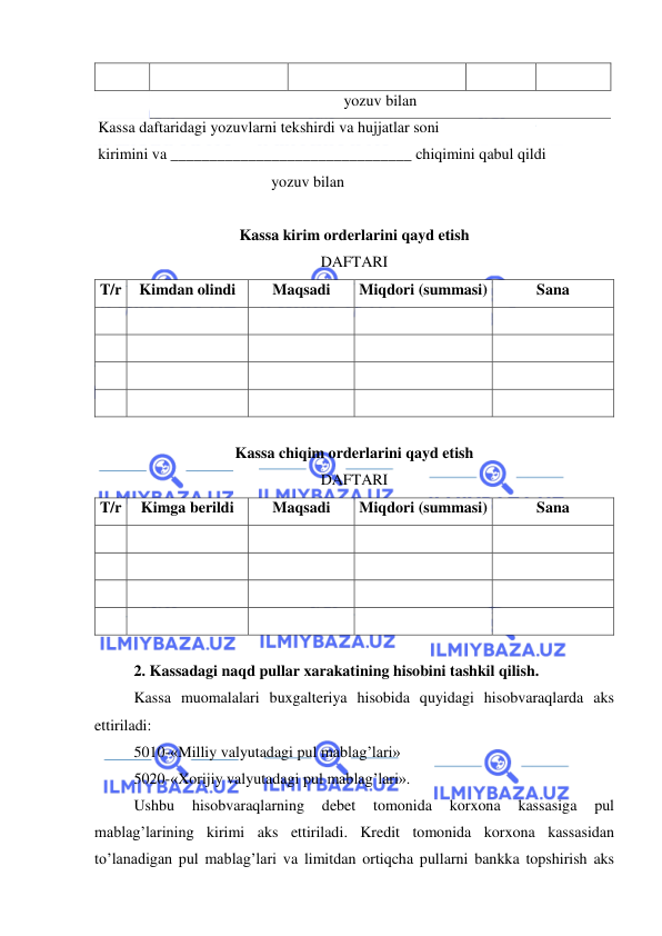  
 
 
 
 
 
 
 
yozuv bilan 
Kassa daftaridagi yozuvlarni tekshirdi va hujjatlar soni 
 
kirimini va _______________________________ chiqimini qabul qildi 
 
yozuv bilan 
 
 
 
Kassa kirim orderlarini qayd etish 
DAFTARI 
T/r 
Kimdan olindi 
Maqsadi 
Miqdori (summasi) 
Sana 
 
 
 
 
 
 
 
 
 
 
 
 
 
 
 
 
 
 
 
 
 
Kassa chiqim orderlarini qayd etish 
DAFTARI 
T/r 
Kimga berildi 
Maqsadi 
Miqdori (summasi) 
Sana 
 
 
 
 
 
 
 
 
 
 
 
 
 
 
 
 
 
 
 
 
 
2. Kassadagi naqd pullar xarakatining hisobini tashkil qilish. 
Kassa muomalalari buxgalteriya hisobida quyidagi hisobvaraqlarda aks 
ettiriladi: 
5010-«Milliy valyutadagi pul mablag’lari» 
5020-«Xorijiy valyutadagi pul mablag’lari». 
Ushbu 
hisobvaraqlarning 
debet 
tomonida 
korxona 
kassasiga 
pul 
mablag’larining kirimi aks ettiriladi. Kredit tomonida korxona kassasidan 
to’lanadigan pul mablag’lari va limitdan ortiqcha pullarni bankka topshirish aks 
