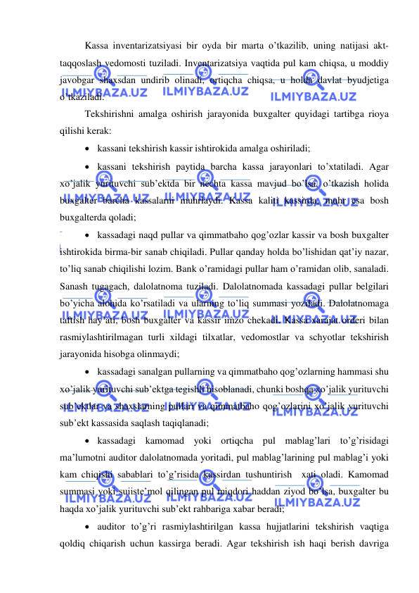  
 
Kassa inventarizatsiyasi bir oyda bir marta o’tkazilib, uning natijasi akt-
taqqoslash vedomosti tuziladi. Inventarizatsiya vaqtida pul kam chiqsa, u moddiy 
javobgar shaxsdan undirib olinadi, ortiqcha chiqsa, u holda davlat byudjetiga 
o’tkaziladi. 
Tekshirishni amalga oshirish jarayonida buxgalter quyidagi tartibga rioya 
qilishi kerak: 
 kassani tekshirish kassir ishtirokida amalga oshiriladi; 
 kassani tekshirish paytida barcha kassa jarayonlari to’xtatiladi. Agar 
xo’jalik yurituvchi sub’ektda bir nechta kassa mavjud bo’lsa, o’tkazish holida 
buxgalter barcha kassalarni muhrlaydi. Kassa kaliti kassirda, muhr esa bosh 
buxgalterda qoladi; 
 kassadagi naqd pullar va qimmatbaho qog’ozlar kassir va bosh buxgalter 
ishtirokida birma-bir sanab chiqiladi. Pullar qanday holda bo’lishidan qat’iy nazar, 
to’liq sanab chiqilishi lozim. Bank o’ramidagi pullar ham o’ramidan olib, sanaladi. 
Sanash tugagach, dalolatnoma tuziladi. Dalolatnomada kassadagi pullar belgilari 
bo’yicha alohida ko’rsatiladi va ularning to’liq summasi yoziladi. Dalolatnomaga 
taftish hay’ati, bosh buxgalter va kassir imzo chekadi. Kassa xarajat orderi bilan 
rasmiylashtirilmagan turli xildagi tilxatlar, vedomostlar va schyotlar tekshirish 
jarayonida hisobga olinmaydi; 
 kassadagi sanalgan pullarning va qimmatbaho qog’ozlarning hammasi shu 
xo’jalik yurituvchi sub’ektga tegishli hisoblanadi, chunki boshqa xo’jalik yurituvchi 
sub’ektlar va shaxslarning pullari va qimmatbaho qog’ozlarini xo’jalik yurituvchi 
sub’ekt kassasida saqlash taqiqlanadi; 
 kassadagi kamomad yoki ortiqcha pul mablag’lari to’g’risidagi 
ma’lumotni auditor dalolatnomada yoritadi, pul mablag’larining pul mablag’i yoki 
kam chiqishi sabablari to’g’risida kassirdan tushuntirish  xati oladi. Kamomad 
summasi yoki suiiste’mol qilingan pul miqdori haddan ziyod bo’lsa, buxgalter bu 
haqda xo’jalik yurituvchi sub’ekt rahbariga xabar beradi; 
 auditor to’g’ri rasmiylashtirilgan kassa hujjatlarini tekshirish vaqtiga 
qoldiq chiqarish uchun kassirga beradi. Agar tekshirish ish haqi berish davriga 
