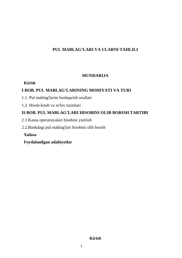 1
PUL MABLAG‘LARI VA ULARNI TAHLILI
MUNDARIJA
  Kirish
I-BOB. PUL MABLAG’LARINING MOHIYATI VA TURI
1.1. Pul mablag'larini boshqarish usullari 
1.2. Hisob-kitob va to'lov tizimlari 
II-BOB. PUL MABLAG’LARI HISOBINI OLIB BORISH TARTIBI
2.1.Kassa operatsiyalari hisobini yuritish
2.2.Bankdagi pul mablag'lari hisobini olib borish
  Xulosa
  Foydalanilgan adabiyotlar
Kirish
