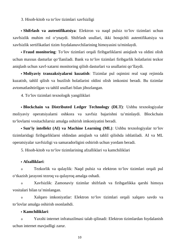 10
3. Hisob-kitob va to‘lov tizimlari xavfsizligi
 Shifrlash  va  autentifikatsiya:  Elektron  va  naqd  pulsiz  to‘lov  tizimlari  uchun
xavfsizlik  muhim  rol  o‘ynaydi.  Shifrlash  usullari,  ikki  bosqichli  autentifikatsiya  va
xavfsizlik sertifikatlari tizim foydalanuvchilarining himoyasini ta'minlaydi.
 Fraud monitoring: To‘lov tizimlari orqali firibgarliklarni aniqlash va oldini olish
uchun maxsus dasturlar qo‘llaniladi. Bank va to‘lov tizimlari firibgarlik holatlarini tezkor
aniqlash uchun xavf-xatarni monitoring qilish dasturlari va usullarini qo‘llaydi.
 Moliyaviy tranzaksiyalarni kuzatish: Tizimlar pul oqimini real vaqt rejimida
kuzatish, tahlil qilish va buzilish holatlarini oldini olish imkonini beradi. Bu tizimlar
avtomatlashtirilgan va tahlil usullari bilan jihozlangan.
4. To‘lov tizimlari texnologik yangiliklari
 Blockchain va Distributed Ledger  Technology (DLT): Ushbu texnologiyalar
moliyaviy  operatsiyalarni  oshkora  va  xavfsiz  bajarishni  ta’minlaydi.  Blockchain
to‘lovlarni vositachilarsiz amalga oshirish imkoniyatini beradi.
 Sun’iy intellekt (AI) va Machine Learning (ML): Ushbu texnologiyalar to‘lov
tizimlaridagi firibgarliklarni oldindan aniqlash va tahlil qilishda ishlatiladi. AI va ML
operatsiyalar xavfsizligi va samaradorligini oshirish uchun yordam beradi.
5. Hisob-kitob va to‘lov tizimlarining afzalliklari va kamchiliklari
 Afzalliklari:
o
Tezkorlik va qulaylik: Naqd pulsiz va elektron to‘lov tizimlari orqali pul
o‘tkazish jarayoni tezroq va qulayroq amalga oshadi.
o
Xavfsizlik:  Zamonaviy  tizimlar  shifrlash  va  firibgarlikka  qarshi  himoya
vositalari bilan ta’minlangan.
o
Xalqaro  imkoniyatlar:  Elektron  to‘lov  tizimlari  orqali  xalqaro  savdo  va
to‘lovlar amalga oshirish osonlashdi.
 Kamchiliklari:
o
Yaxshi internet infratuzilmasi talab qilinadi: Elektron tizimlardan foydalanish
uchun internet mavjudligi zarur.
