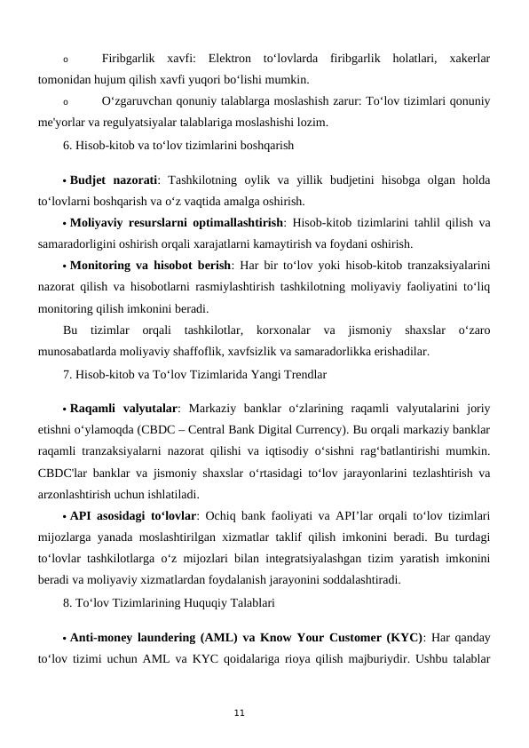 11
o
Firibgarlik  xavfi:  Elektron  to‘lovlarda  firibgarlik  holatlari,  xakerlar
tomonidan hujum qilish xavfi yuqori bo‘lishi mumkin.
o
O‘zgaruvchan qonuniy talablarga moslashish zarur: To‘lov tizimlari qonuniy
me'yorlar va regulyatsiyalar talablariga moslashishi lozim.
6. Hisob-kitob va to‘lov tizimlarini boshqarish
 Budjet  nazorati:  Tashkilotning  oylik  va  yillik  budjetini  hisobga  olgan  holda
to‘lovlarni boshqarish va o‘z vaqtida amalga oshirish.
 Moliyaviy resurslarni optimallashtirish: Hisob-kitob tizimlarini tahlil qilish va
samaradorligini oshirish orqali xarajatlarni kamaytirish va foydani oshirish.
 Monitoring va hisobot berish: Har bir to‘lov yoki hisob-kitob tranzaksiyalarini
nazorat qilish va hisobotlarni rasmiylashtirish tashkilotning moliyaviy faoliyatini to‘liq
monitoring qilish imkonini beradi.
Bu  tizimlar  orqali  tashkilotlar,  korxonalar  va  jismoniy  shaxslar  o‘zaro
munosabatlarda moliyaviy shaffoflik, xavfsizlik va samaradorlikka erishadilar.
7. Hisob-kitob va To‘lov Tizimlarida Yangi Trendlar
 Raqamli  valyutalar:  Markaziy  banklar  o‘zlarining  raqamli  valyutalarini  joriy
etishni o‘ylamoqda (CBDC – Central Bank Digital Currency). Bu orqali markaziy banklar
raqamli tranzaksiyalarni nazorat qilishi va iqtisodiy o‘sishni rag‘batlantirishi mumkin.
CBDC'lar banklar va jismoniy shaxslar o‘rtasidagi to‘lov jarayonlarini tezlashtirish va
arzonlashtirish uchun ishlatiladi.
 API asosidagi to‘lovlar: Ochiq bank faoliyati va API’lar orqali to‘lov tizimlari
mijozlarga yanada moslashtirilgan xizmatlar taklif qilish imkonini beradi. Bu turdagi
to‘lovlar tashkilotlarga o‘z mijozlari bilan integratsiyalashgan tizim yaratish imkonini
beradi va moliyaviy xizmatlardan foydalanish jarayonini soddalashtiradi.
8. To‘lov Tizimlarining Huquqiy Talablari
 Anti-money laundering (AML) va Know Your Customer (KYC): Har qanday
to‘lov tizimi uchun AML va KYC qoidalariga rioya qilish majburiydir. Ushbu talablar
