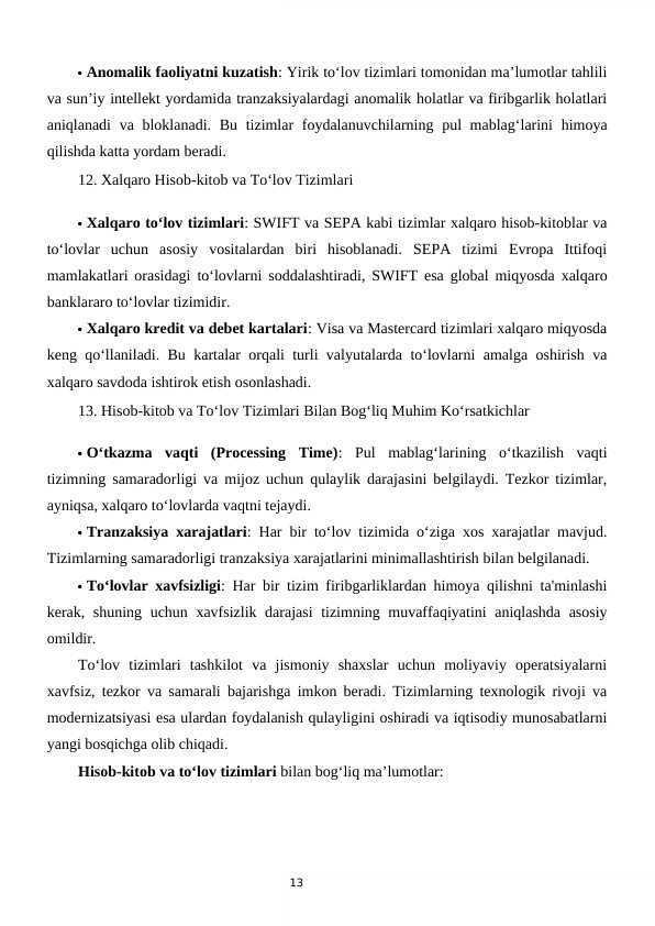 13
 Anomalik faoliyatni kuzatish: Yirik to‘lov tizimlari tomonidan ma’lumotlar tahlili
va sun’iy intellekt yordamida tranzaksiyalardagi anomalik holatlar va firibgarlik holatlari
aniqlanadi  va bloklanadi. Bu tizimlar  foydalanuvchilarning pul mablag‘larini  himoya
qilishda katta yordam beradi.
12. Xalqaro Hisob-kitob va To‘lov Tizimlari
 Xalqaro to‘lov tizimlari: SWIFT va SEPA kabi tizimlar xalqaro hisob-kitoblar va
to‘lovlar  uchun  asosiy  vositalardan  biri  hisoblanadi.  SEPA  tizimi  Evropa  Ittifoqi
mamlakatlari orasidagi to‘lovlarni soddalashtiradi, SWIFT esa global miqyosda xalqaro
banklararo to‘lovlar tizimidir.
 Xalqaro kredit va debet kartalari: Visa va Mastercard tizimlari xalqaro miqyosda
keng qo‘llaniladi. Bu kartalar orqali turli valyutalarda to‘lovlarni amalga oshirish va
xalqaro savdoda ishtirok etish osonlashadi.
13. Hisob-kitob va To‘lov Tizimlari Bilan Bog‘liq Muhim Ko‘rsatkichlar
 O‘tkazma  vaqti  (Processing  Time):  Pul  mablag‘larining  o‘tkazilish  vaqti
tizimning samaradorligi va mijoz uchun qulaylik darajasini belgilaydi. Tezkor tizimlar,
ayniqsa, xalqaro to‘lovlarda vaqtni tejaydi.
 Tranzaksiya xarajatlari: Har bir to‘lov tizimida o‘ziga xos xarajatlar mavjud.
Tizimlarning samaradorligi tranzaksiya xarajatlarini minimallashtirish bilan belgilanadi.
 To‘lovlar xavfsizligi: Har bir tizim firibgarliklardan himoya qilishni ta'minlashi
kerak, shuning uchun xavfsizlik darajasi  tizimning muvaffaqiyatini aniqlashda asosiy
omildir.
To‘lov  tizimlari  tashkilot  va  jismoniy  shaxslar  uchun  moliyaviy  operatsiyalarni
xavfsiz, tezkor va samarali bajarishga imkon beradi. Tizimlarning texnologik rivoji va
modernizatsiyasi esa ulardan foydalanish qulayligini oshiradi va iqtisodiy munosabatlarni
yangi bosqichga olib chiqadi.
Hisob-kitob va to‘lov tizimlari bilan bog‘liq ma’lumotlar:
