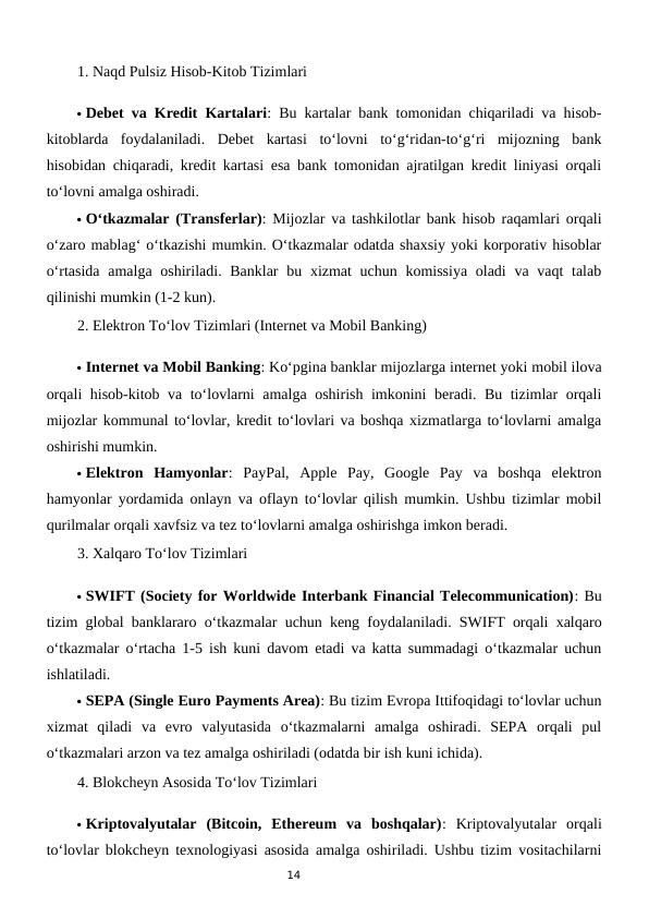 14
1. Naqd Pulsiz Hisob-Kitob Tizimlari
 Debet va Kredit Kartalari: Bu kartalar bank tomonidan chiqariladi va hisob-
kitoblarda  foydalaniladi.  Debet  kartasi  to‘lovni  to‘g‘ridan-to‘g‘ri  mijozning  bank
hisobidan chiqaradi, kredit kartasi esa bank tomonidan ajratilgan kredit liniyasi orqali
to‘lovni amalga oshiradi.
 O‘tkazmalar (Transferlar): Mijozlar va tashkilotlar bank hisob raqamlari orqali
o‘zaro mablag‘ o‘tkazishi mumkin. O‘tkazmalar odatda shaxsiy yoki korporativ hisoblar
o‘rtasida amalga oshiriladi. Banklar  bu xizmat uchun komissiya oladi  va vaqt  talab
qilinishi mumkin (1-2 kun).
2. Elektron To‘lov Tizimlari (Internet va Mobil Banking)
 Internet va Mobil Banking: Ko‘pgina banklar mijozlarga internet yoki mobil ilova
orqali hisob-kitob va to‘lovlarni amalga oshirish imkonini beradi. Bu tizimlar orqali
mijozlar kommunal to‘lovlar, kredit to‘lovlari va boshqa xizmatlarga to‘lovlarni amalga
oshirishi mumkin.
 Elektron  Hamyonlar:  PayPal,  Apple  Pay,  Google  Pay  va  boshqa  elektron
hamyonlar yordamida onlayn va oflayn to‘lovlar qilish mumkin. Ushbu tizimlar mobil
qurilmalar orqali xavfsiz va tez to‘lovlarni amalga oshirishga imkon beradi.
3. Xalqaro To‘lov Tizimlari
 SWIFT (Society for Worldwide Interbank Financial Telecommunication): Bu
tizim global banklararo o‘tkazmalar uchun keng foydalaniladi. SWIFT orqali xalqaro
o‘tkazmalar o‘rtacha 1-5 ish kuni davom etadi va katta summadagi o‘tkazmalar uchun
ishlatiladi.
 SEPA (Single Euro Payments Area): Bu tizim Evropa Ittifoqidagi to‘lovlar uchun
xizmat  qiladi  va  evro  valyutasida  o‘tkazmalarni  amalga  oshiradi.  SEPA  orqali  pul
o‘tkazmalari arzon va tez amalga oshiriladi (odatda bir ish kuni ichida).
4. Blokcheyn Asosida To‘lov Tizimlari
 Kriptovalyutalar  (Bitcoin,  Ethereum  va  boshqalar):  Kriptovalyutalar  orqali
to‘lovlar blokcheyn texnologiyasi asosida amalga oshiriladi. Ushbu tizim vositachilarni
