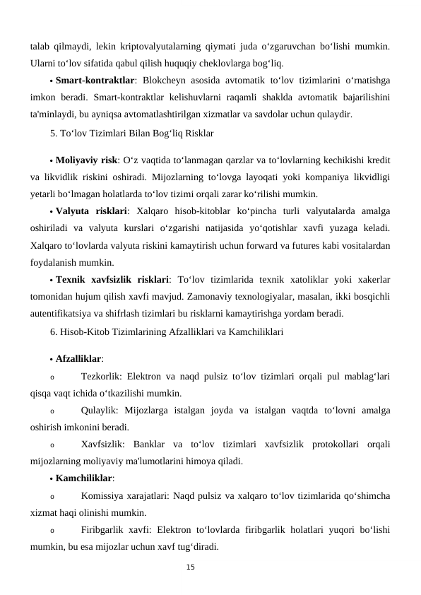 15
talab qilmaydi, lekin kriptovalyutalarning qiymati juda o‘zgaruvchan bo‘lishi mumkin.
Ularni to‘lov sifatida qabul qilish huquqiy cheklovlarga bog‘liq.
 Smart-kontraktlar: Blokcheyn asosida  avtomatik to‘lov tizimlarini  o‘rnatishga
imkon beradi. Smart-kontraktlar  kelishuvlarni  raqamli  shaklda  avtomatik  bajarilishini
ta'minlaydi, bu ayniqsa avtomatlashtirilgan xizmatlar va savdolar uchun qulaydir.
5. To‘lov Tizimlari Bilan Bog‘liq Risklar
 Moliyaviy risk: O‘z vaqtida to‘lanmagan qarzlar va to‘lovlarning kechikishi kredit
va likvidlik riskini oshiradi. Mijozlarning to‘lovga layoqati yoki kompaniya likvidligi
yetarli bo‘lmagan holatlarda to‘lov tizimi orqali zarar ko‘rilishi mumkin.
 Valyuta  risklari:  Xalqaro  hisob-kitoblar  ko‘pincha  turli  valyutalarda  amalga
oshiriladi  va  valyuta  kurslari  o‘zgarishi  natijasida  yo‘qotishlar  xavfi  yuzaga  keladi.
Xalqaro to‘lovlarda valyuta riskini kamaytirish uchun forward va futures kabi vositalardan
foydalanish mumkin.
 Texnik  xavfsizlik  risklari:  To‘lov  tizimlarida  texnik  xatoliklar  yoki  xakerlar
tomonidan hujum qilish xavfi mavjud. Zamonaviy texnologiyalar, masalan, ikki bosqichli
autentifikatsiya va shifrlash tizimlari bu risklarni kamaytirishga yordam beradi.
6. Hisob-Kitob Tizimlarining Afzalliklari va Kamchiliklari
 Afzalliklar:
o
Tezkorlik: Elektron va naqd pulsiz to‘lov tizimlari orqali pul mablag‘lari
qisqa vaqt ichida o‘tkazilishi mumkin.
o
Qulaylik:  Mijozlarga  istalgan  joyda  va  istalgan  vaqtda  to‘lovni  amalga
oshirish imkonini beradi.
o
Xavfsizlik:  Banklar  va  to‘lov  tizimlari  xavfsizlik  protokollari  orqali
mijozlarning moliyaviy ma'lumotlarini himoya qiladi.
 Kamchiliklar:
o
Komissiya xarajatlari: Naqd pulsiz va xalqaro to‘lov tizimlarida qo‘shimcha
xizmat haqi olinishi mumkin.
o
Firibgarlik xavfi:  Elektron to‘lovlarda firibgarlik holatlari yuqori  bo‘lishi
mumkin, bu esa mijozlar uchun xavf tug‘diradi.
