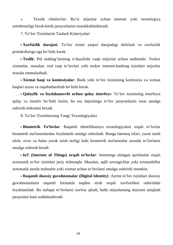 16
o
Texnik  cheklovlar:  Ba’zi  mijozlar  uchun  internet  yoki  texnologiya
yetishmasligi hisob-kitob jarayonlarini murakkablashtiradi.
7. To‘lov Tizimlarini Tanlash Kriteriyalari
 Xavfsizlik  darajasi:  To‘lov  tizimi  yuqori  darajadagi  shifrlash  va  xavfsizlik
protokollariga ega bo‘lishi kerak.
 Tezlik: Pul mablag‘larining o‘tkazilishi vaqti mijozlar uchun muhimdir. Tezkor
xizmatlar, masalan, real vaqt to‘lovlari yoki tezkor internet-banking tizimlari mijozlar
orasida ommalashadi.
 Xizmat haqi va komissiyalar: Bank yoki to‘lov tizimining komissiya va xizmat
haqlari arzon va raqobatbardosh bo‘lishi kerak.
 Qulaylik va foydalanuvchi uchun qulay interfeys: To‘lov tizimining interfeysi
qulay va intuitiv bo‘lishi  lozim, bu esa  mijozlarga to‘lov jarayonlarini oson amalga
oshirish imkonini beradi.
8. To‘lov Tizimlarining Yangi Texnologiyalari
 Biometrik  To‘lovlar:  Raqamli  identifikatsiya  texnologiyalari  orqali  to‘lovlar
biometrik ma'lumotlardan foydalanib amalga oshiriladi. Bunga barmoq izlari, yuzni tanib
olish, ovoz va hatto yurak urish tezligi kabi biometrik ma'lumotlar asosida to‘lovlarni
amalga oshirish kiradi.
 IoT (Internet of Things) orqali to‘lovlar: Internetga ulangan qurilmalar orqali
avtomatik to‘lov tizimlari joriy etilmoqda. Masalan, aqlli sovutgichlar yoki avtomobillar
avtomatik tarzda mahsulot yoki xizmat uchun to‘lovlarni amalga oshirishi mumkin.
 Raqamli shaxsiy guvohnomalar (Digital Identity): Ayrim to‘lov tizimlari shaxsiy
guvohnomalarni  raqamli  formatda  taqdim  etish  orqali  xavfsizlikni  oshirishda
foydalaniladi. Bu nafaqat to‘lovlarni xavfsiz qiladi, balki mijozlarning shaxsini aniqlash
jarayonini ham soddalashtiradi.
