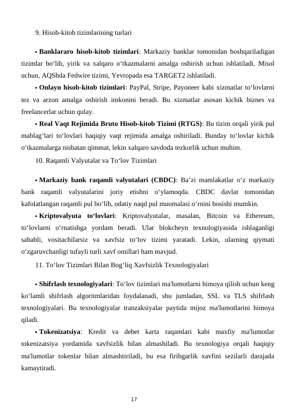 17
9. Hisob-kitob tizimlarining turlari
 Banklararo hisob-kitob tizimlari: Markaziy banklar tomonidan boshqariladigan
tizimlar bo‘lib, yirik va xalqaro o‘tkazmalarni amalga oshirish uchun ishlatiladi. Misol
uchun, AQShda Fedwire tizimi, Yevropada esa TARGET2 ishlatiladi.
 Onlayn hisob-kitob tizimlari: PayPal, Stripe, Payoneer kabi xizmatlar to‘lovlarni
tez va arzon amalga oshirish imkonini beradi. Bu xizmatlar asosan kichik biznes va
freelancerlar uchun qulay.
 Real Vaqt Rejimida Bruto Hisob-kitob Tizimi (RTGS): Bu tizim orqali yirik pul
mablag‘lari to‘lovlari haqiqiy vaqt rejimida amalga oshiriladi. Bunday to‘lovlar kichik
o‘tkazmalarga nisbatan qimmat, lekin xalqaro savdoda tezkorlik uchun muhim.
10. Raqamli Valyutalar va To‘lov Tizimlari
 Markaziy bank raqamli valyutalari (CBDC): Ba’zi mamlakatlar o‘z markaziy
bank  raqamli  valyutalarini  joriy  etishni  o‘ylamoqda.  CBDC  davlat  tomonidan
kafolatlangan raqamli pul bo‘lib, odatiy naqd pul muomalasi o‘rnini bosishi mumkin.
 Kriptovalyuta  to‘lovlari:  Kriptovalyutalar,  masalan,  Bitcoin  va  Ethereum,
to‘lovlarni  o‘rnatishga  yordam  beradi.  Ular  blokcheyn  texnologiyasida  ishlaganligi
sababli,  vositachilarsiz  va  xavfsiz  to‘lov  tizimi  yaratadi.  Lekin,  ularning  qiymati
o‘zgaruvchanligi tufayli turli xavf omillari ham mavjud.
11. To‘lov Tizimlari Bilan Bog‘liq Xavfsizlik Texnologiyalari
 Shifrlash texnologiyalari: To‘lov tizimlari ma'lumotlarni himoya qilish uchun keng
ko‘lamli  shifrlash  algoritmlaridan  foydalanadi,  shu  jumladan,  SSL  va  TLS  shifrlash
texnologiyalari. Bu texnologiyalar tranzaksiyalar paytida mijoz ma'lumotlarini himoya
qiladi.
 Tokenizatsiya:  Kredit  va  debet  karta  raqamlari  kabi  maxfiy  ma'lumotlar
tokenizatsiya  yordamida  xavfsizlik  bilan  almashiladi.  Bu  texnologiya  orqali  haqiqiy
ma'lumotlar tokenlar  bilan almashtiriladi, bu esa  firibgarlik xavfini  sezilarli  darajada
kamaytiradi.
