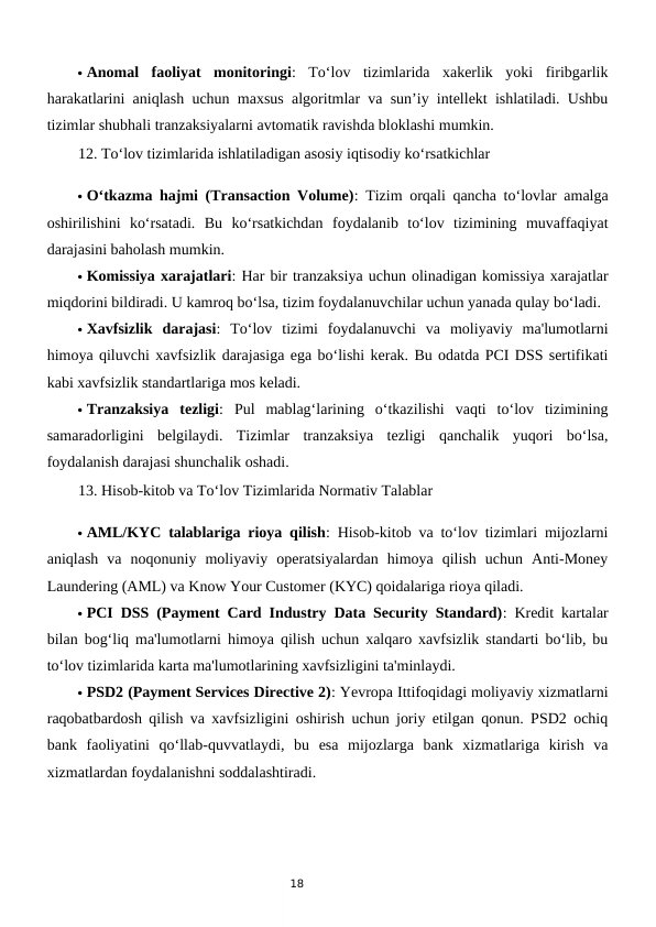 18
 Anomal  faoliyat  monitoringi:  To‘lov  tizimlarida  xakerlik  yoki  firibgarlik
harakatlarini aniqlash uchun maxsus algoritmlar va sun’iy intellekt ishlatiladi. Ushbu
tizimlar shubhali tranzaksiyalarni avtomatik ravishda bloklashi mumkin.
12. To‘lov tizimlarida ishlatiladigan asosiy iqtisodiy ko‘rsatkichlar
 O‘tkazma hajmi (Transaction Volume): Tizim orqali qancha to‘lovlar amalga
oshirilishini  ko‘rsatadi.  Bu  ko‘rsatkichdan  foydalanib  to‘lov  tizimining  muvaffaqiyat
darajasini baholash mumkin.
 Komissiya xarajatlari: Har bir tranzaksiya uchun olinadigan komissiya xarajatlar
miqdorini bildiradi. U kamroq bo‘lsa, tizim foydalanuvchilar uchun yanada qulay bo‘ladi.
 Xavfsizlik  darajasi:  To‘lov  tizimi  foydalanuvchi  va  moliyaviy  ma'lumotlarni
himoya qiluvchi xavfsizlik darajasiga ega bo‘lishi kerak. Bu odatda PCI DSS sertifikati
kabi xavfsizlik standartlariga mos keladi.
 Tranzaksiya  tezligi:  Pul  mablag‘larining  o‘tkazilishi  vaqti  to‘lov  tizimining
samaradorligini  belgilaydi.  Tizimlar  tranzaksiya  tezligi  qanchalik  yuqori  bo‘lsa,
foydalanish darajasi shunchalik oshadi.
13. Hisob-kitob va To‘lov Tizimlarida Normativ Talablar
 AML/KYC talablariga rioya qilish: Hisob-kitob va to‘lov tizimlari mijozlarni
aniqlash  va  noqonuniy  moliyaviy  operatsiyalardan  himoya  qilish  uchun  Anti-Money
Laundering (AML) va Know Your Customer (KYC) qoidalariga rioya qiladi.
 PCI DSS (Payment Card Industry Data Security Standard): Kredit kartalar
bilan bog‘liq ma'lumotlarni himoya qilish uchun xalqaro xavfsizlik standarti bo‘lib, bu
to‘lov tizimlarida karta ma'lumotlarining xavfsizligini ta'minlaydi.
 PSD2 (Payment Services Directive 2): Yevropa Ittifoqidagi moliyaviy xizmatlarni
raqobatbardosh qilish va xavfsizligini oshirish uchun joriy etilgan qonun. PSD2 ochiq
bank  faoliyatini  qo‘llab-quvvatlaydi,  bu  esa  mijozlarga  bank  xizmatlariga  kirish  va
xizmatlardan foydalanishni soddalashtiradi.
