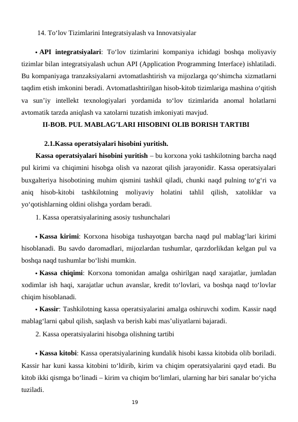 19
 14. To‘lov Tizimlarini Integratsiyalash va Innovatsiyalar
 API  integratsiyalari:  To‘lov tizimlarini  kompaniya  ichidagi  boshqa moliyaviy
tizimlar bilan integratsiyalash uchun API (Application Programming Interface) ishlatiladi.
Bu kompaniyaga tranzaksiyalarni avtomatlashtirish va mijozlarga qo‘shimcha xizmatlarni
taqdim etish imkonini beradi. Avtomatlashtirilgan hisob-kitob tizimlariga mashina o‘qitish
va  sun’iy  intellekt  texnologiyalari  yordamida  to‘lov  tizimlarida  anomal  holatlarni
avtomatik tarzda aniqlash va xatolarni tuzatish imkoniyati mavjud.
    II-BOB. PUL MABLAG’LARI HISOBINI OLIB BORISH TARTIBI
     2.1.Kassa operatsiyalari hisobini yuritish.
Kassa operatsiyalari hisobini yuritish – bu korxona yoki tashkilotning barcha naqd
pul kirimi va chiqimini hisobga olish va nazorat qilish jarayonidir. Kassa operatsiyalari
buxgalteriya hisobotining muhim qismini tashkil qiladi, chunki naqd pulning to‘g‘ri va
aniq  hisob-kitobi  tashkilotning  moliyaviy  holatini  tahlil  qilish,  xatoliklar  va
yo‘qotishlarning oldini olishga yordam beradi.
1. Kassa operatsiyalarining asosiy tushunchalari
 Kassa kirimi: Korxona hisobiga tushayotgan barcha naqd pul mablag‘lari kirimi
hisoblanadi. Bu savdo daromadlari, mijozlardan tushumlar, qarzdorlikdan kelgan pul va
boshqa naqd tushumlar bo‘lishi mumkin.
 Kassa chiqimi: Korxona tomonidan amalga oshirilgan naqd xarajatlar, jumladan
xodimlar ish haqi, xarajatlar uchun avanslar, kredit to‘lovlari, va boshqa naqd to‘lovlar
chiqim hisoblanadi.
 Kassir: Tashkilotning kassa operatsiyalarini amalga oshiruvchi xodim. Kassir naqd
mablag‘larni qabul qilish, saqlash va berish kabi mas’uliyatlarni bajaradi.
2. Kassa operatsiyalarini hisobga olishning tartibi
 Kassa kitobi: Kassa operatsiyalarining kundalik hisobi kassa kitobida olib boriladi.
Kassir har kuni kassa kitobini to‘ldirib, kirim va chiqim operatsiyalarini qayd etadi. Bu
kitob ikki qismga bo‘linadi – kirim va chiqim bo‘limlari, ularning har biri sanalar bo‘yicha
tuziladi.
