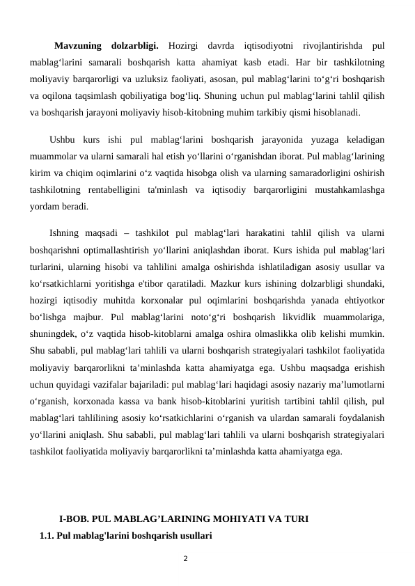 2
 Mavzuning  dolzarbligi.  Hozirgi  davrda  iqtisodiyotni  rivojlantirishda  pul
mablag‘larini  samarali  boshqarish  katta  ahamiyat  kasb  etadi.  Har  bir  tashkilotning
moliyaviy barqarorligi va uzluksiz faoliyati, asosan, pul mablag‘larini to‘g‘ri boshqarish
va oqilona taqsimlash qobiliyatiga bog‘liq. Shuning uchun pul mablag‘larini tahlil qilish
va boshqarish jarayoni moliyaviy hisob-kitobning muhim tarkibiy qismi hisoblanadi.
Ushbu  kurs  ishi  pul  mablag‘larini  boshqarish  jarayonida  yuzaga  keladigan
muammolar va ularni samarali hal etish yo‘llarini o‘rganishdan iborat. Pul mablag‘larining
kirim va chiqim oqimlarini o‘z vaqtida hisobga olish va ularning samaradorligini oshirish
tashkilotning  rentabelligini  ta'minlash  va  iqtisodiy  barqarorligini  mustahkamlashga
yordam beradi.
Ishning  maqsadi  –  tashkilot  pul  mablag‘lari  harakatini  tahlil  qilish  va  ularni
boshqarishni optimallashtirish yo‘llarini aniqlashdan iborat. Kurs ishida pul mablag‘lari
turlarini, ularning hisobi va tahlilini amalga oshirishda ishlatiladigan asosiy usullar va
ko‘rsatkichlarni yoritishga e'tibor qaratiladi. Mazkur kurs ishining dolzarbligi shundaki,
hozirgi  iqtisodiy  muhitda  korxonalar  pul  oqimlarini  boshqarishda  yanada  ehtiyotkor
bo‘lishga  majbur.  Pul  mablag‘larini  noto‘g‘ri  boshqarish  likvidlik  muammolariga,
shuningdek, o‘z vaqtida hisob-kitoblarni amalga oshira olmaslikka olib kelishi mumkin.
Shu sababli, pul mablag‘lari tahlili va ularni boshqarish strategiyalari tashkilot faoliyatida
moliyaviy barqarorlikni ta’minlashda katta ahamiyatga ega. Ushbu maqsadga erishish
uchun quyidagi vazifalar bajariladi: pul mablag‘lari haqidagi asosiy nazariy ma’lumotlarni
o‘rganish, korxonada kassa va bank hisob-kitoblarini yuritish tartibini tahlil qilish, pul
mablag‘lari tahlilining asosiy ko‘rsatkichlarini o‘rganish va ulardan samarali foydalanish
yo‘llarini aniqlash. Shu sababli, pul mablag‘lari tahlili va ularni boshqarish strategiyalari
tashkilot faoliyatida moliyaviy barqarorlikni ta’minlashda katta ahamiyatga ega.
    I-BOB. PUL MABLAG’LARINING MOHIYATI VA TURI
    1.1. Pul mablag'larini boshqarish usullari
