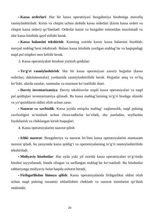 20
 Kassa  orderlari:  Har  bir  kassa  operatsiyasi  buxgalteriya  hisobotiga  muvofiq
rasmiylashtiriladi. Kirim va chiqim uchun alohida kassa orderlari (kirim kassa orderi va
chiqim kassa orderi) qo‘llaniladi. Orderlar kassir va buxgalter tomonidan imzolanadi va
ular kassa kitobida qayd etilishi kerak.
 Kassa  balansini  tekshirish:  Kunning  oxirida  kassir  kassa  balansini  hisoblab,
mavjud mablag‘larni tekshiradi. Balans kassa kitobida yozilgan mablag‘lar va haqiqatdagi
naqd pul miqdori mos kelishi kerak.
3. Kassa operatsiyalari hisobini yuritish qoidalari
 To‘g‘ri  rasmiylashtirish:  Har  bir  kassa  operatsiyasi  zaruriy  hujjatlar  (kassa
orderlari, dalolatnomalar) yordamida rasmiylashtirilishi kerak. Hujjatlar aniq va to‘liq
bo‘lishi, ularda sanalar, summalar va mazmun ko‘rsatilishi shart.
 Davriy inventarizatsiya: Davriy tekshiruvlar orqali kassa operatsiyalari va naqd
pul qoldiqlari inventarizatsiya qilinadi. Bu kassa mablag‘larining to‘g‘ri hisobga olinishi
va yo‘qotishlarni oldini olish uchun zarur.
 Nazorat va xavfsizlik: Kassa joyida ortiqcha mablag‘ saqlamaslik, naqd pulning
xavfsizligini  ta’minlash  uchun  chora-tadbirlar  ko‘riladi,  shu  jumladan,  seyflardan
foydalanish va cheklangan kirish huquqlari.
4. Kassa operatsiyalarini nazorat qilish
 Ichki nazorat: Buxgalteriya va nazorat bo‘limi kassa operatsiyalarini muntazam
nazorat qiladi, bu jarayonda kassa qoldig‘i va operatsiyalarning to‘g‘ri rasmiylashtirilishi
tekshiriladi.
 Moliyaviy hisobotlar: Har oyda yoki yil oxirida kassa operatsiyalari to‘g‘risida
hisobot tayyorlanadi, bunda olingan va sarflangan mablag‘lar ko‘rsatiladi. Bu hisobotlar
rahbariyatga moliyaviy holat haqida axborot beradi.
 Firibgarlikdan himoya qilish:  Kassa  operatsiyalarida firibgarlikni  oldini  olish
uchun  naqd  pulning  ruxsatsiz  ishlatilishini  cheklash  va  nazorat  tizimlarini  qo‘llash
muhimdir.
