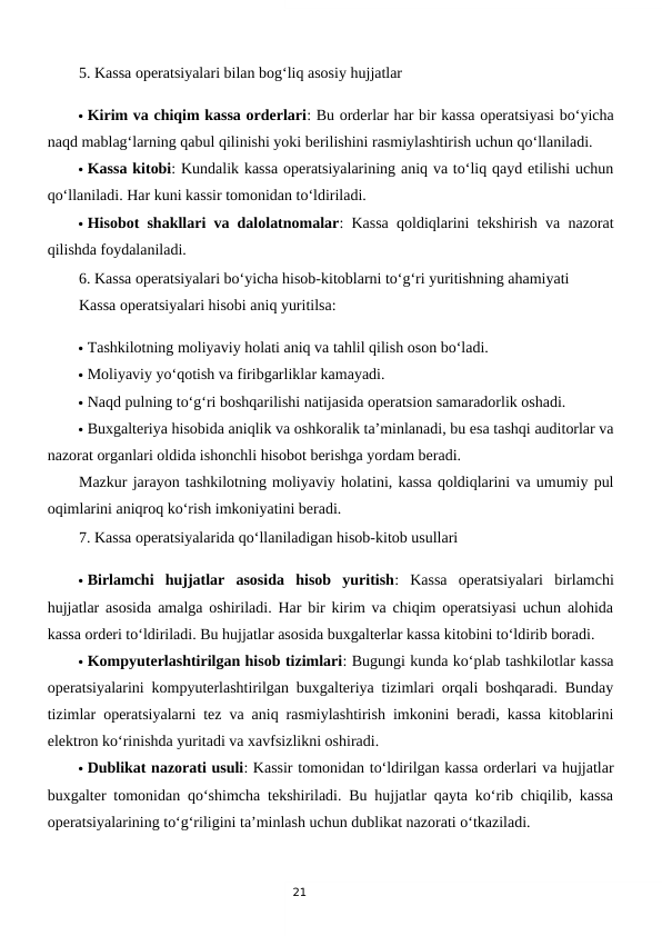 21
5. Kassa operatsiyalari bilan bog‘liq asosiy hujjatlar
 Kirim va chiqim kassa orderlari: Bu orderlar har bir kassa operatsiyasi bo‘yicha
naqd mablag‘larning qabul qilinishi yoki berilishini rasmiylashtirish uchun qo‘llaniladi.
 Kassa kitobi: Kundalik kassa operatsiyalarining aniq va to‘liq qayd etilishi uchun
qo‘llaniladi. Har kuni kassir tomonidan to‘ldiriladi.
 Hisobot shakllari va dalolatnomalar: Kassa qoldiqlarini tekshirish va nazorat
qilishda foydalaniladi.
6. Kassa operatsiyalari bo‘yicha hisob-kitoblarni to‘g‘ri yuritishning ahamiyati
Kassa operatsiyalari hisobi aniq yuritilsa:
 Tashkilotning moliyaviy holati aniq va tahlil qilish oson bo‘ladi.
 Moliyaviy yo‘qotish va firibgarliklar kamayadi.
 Naqd pulning to‘g‘ri boshqarilishi natijasida operatsion samaradorlik oshadi.
 Buxgalteriya hisobida aniqlik va oshkoralik ta’minlanadi, bu esa tashqi auditorlar va
nazorat organlari oldida ishonchli hisobot berishga yordam beradi.
Mazkur jarayon tashkilotning moliyaviy holatini, kassa qoldiqlarini va umumiy pul
oqimlarini aniqroq ko‘rish imkoniyatini beradi.
7. Kassa operatsiyalarida qo‘llaniladigan hisob-kitob usullari
 Birlamchi  hujjatlar  asosida  hisob  yuritish:  Kassa  operatsiyalari  birlamchi
hujjatlar asosida amalga oshiriladi. Har bir kirim va chiqim operatsiyasi uchun alohida
kassa orderi to‘ldiriladi. Bu hujjatlar asosida buxgalterlar kassa kitobini to‘ldirib boradi.
 Kompyuterlashtirilgan hisob tizimlari: Bugungi kunda ko‘plab tashkilotlar kassa
operatsiyalarini kompyuterlashtirilgan buxgalteriya tizimlari orqali boshqaradi. Bunday
tizimlar operatsiyalarni tez va aniq rasmiylashtirish imkonini beradi, kassa kitoblarini
elektron ko‘rinishda yuritadi va xavfsizlikni oshiradi.
 Dublikat nazorati usuli: Kassir tomonidan to‘ldirilgan kassa orderlari va hujjatlar
buxgalter tomonidan qo‘shimcha tekshiriladi. Bu hujjatlar qayta ko‘rib chiqilib, kassa
operatsiyalarining to‘g‘riligini ta’minlash uchun dublikat nazorati o‘tkaziladi.
