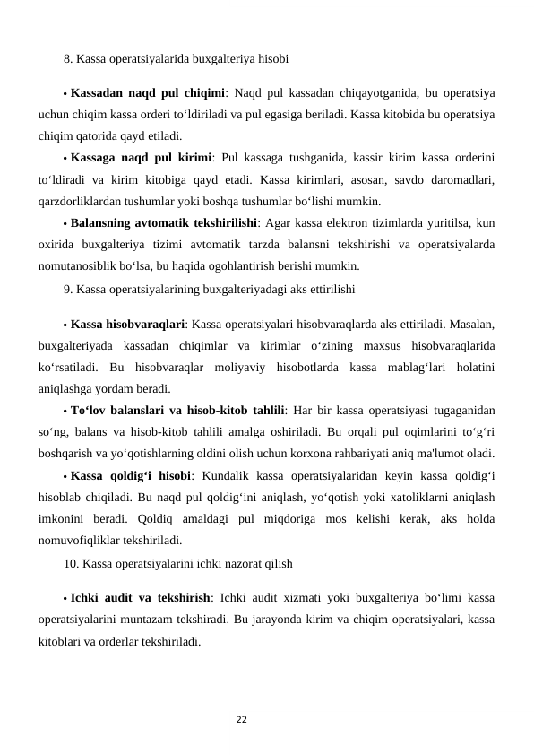 22
8. Kassa operatsiyalarida buxgalteriya hisobi
 Kassadan naqd pul chiqimi: Naqd pul kassadan chiqayotganida, bu operatsiya
uchun chiqim kassa orderi to‘ldiriladi va pul egasiga beriladi. Kassa kitobida bu operatsiya
chiqim qatorida qayd etiladi.
 Kassaga naqd pul kirimi: Pul kassaga tushganida, kassir kirim kassa orderini
to‘ldiradi  va  kirim  kitobiga  qayd  etadi.  Kassa  kirimlari,  asosan,  savdo  daromadlari,
qarzdorliklardan tushumlar yoki boshqa tushumlar bo‘lishi mumkin.
 Balansning avtomatik tekshirilishi: Agar kassa elektron tizimlarda yuritilsa, kun
oxirida  buxgalteriya  tizimi  avtomatik  tarzda  balansni  tekshirishi  va  operatsiyalarda
nomutanosiblik bo‘lsa, bu haqida ogohlantirish berishi mumkin.
9. Kassa operatsiyalarining buxgalteriyadagi aks ettirilishi
 Kassa hisobvaraqlari: Kassa operatsiyalari hisobvaraqlarda aks ettiriladi. Masalan,
buxgalteriyada  kassadan  chiqimlar  va  kirimlar  o‘zining  maxsus  hisobvaraqlarida
ko‘rsatiladi.  Bu  hisobvaraqlar  moliyaviy  hisobotlarda  kassa  mablag‘lari  holatini
aniqlashga yordam beradi.
 To‘lov balanslari va hisob-kitob tahlili: Har bir kassa operatsiyasi tugaganidan
so‘ng, balans va hisob-kitob tahlili amalga oshiriladi. Bu orqali pul oqimlarini to‘g‘ri
boshqarish va yo‘qotishlarning oldini olish uchun korxona rahbariyati aniq ma'lumot oladi.
 Kassa  qoldig‘i  hisobi:  Kundalik  kassa  operatsiyalaridan  keyin  kassa  qoldig‘i
hisoblab chiqiladi. Bu naqd pul qoldig‘ini aniqlash, yo‘qotish yoki xatoliklarni aniqlash
imkonini  beradi.  Qoldiq  amaldagi  pul  miqdoriga  mos  kelishi  kerak,  aks  holda
nomuvofiqliklar tekshiriladi.
10. Kassa operatsiyalarini ichki nazorat qilish
 Ichki audit va tekshirish: Ichki audit xizmati yoki buxgalteriya bo‘limi kassa
operatsiyalarini muntazam tekshiradi. Bu jarayonda kirim va chiqim operatsiyalari, kassa
kitoblari va orderlar tekshiriladi.
