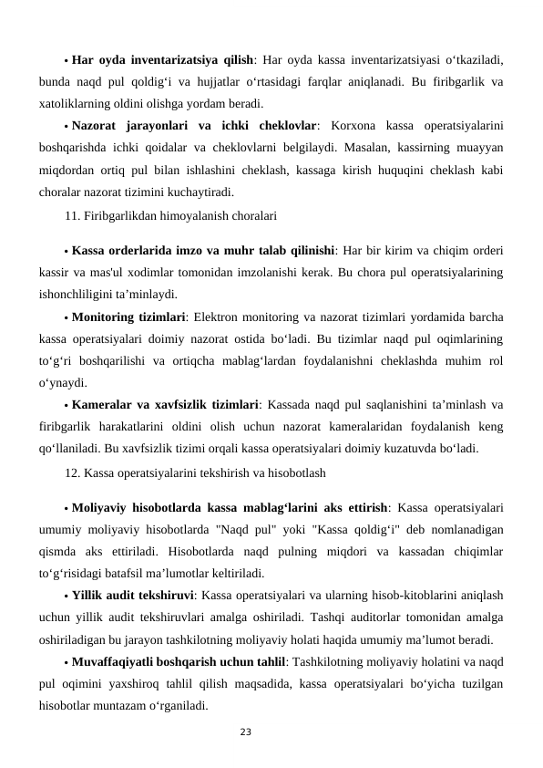 23
 Har oyda inventarizatsiya qilish: Har oyda kassa inventarizatsiyasi o‘tkaziladi,
bunda naqd pul qoldig‘i va hujjatlar o‘rtasidagi farqlar aniqlanadi. Bu firibgarlik va
xatoliklarning oldini olishga yordam beradi.
 Nazorat  jarayonlari  va  ichki  cheklovlar:  Korxona  kassa  operatsiyalarini
boshqarishda ichki qoidalar va cheklovlarni belgilaydi. Masalan,  kassirning muayyan
miqdordan ortiq pul bilan ishlashini cheklash, kassaga kirish huquqini cheklash kabi
choralar nazorat tizimini kuchaytiradi.
11. Firibgarlikdan himoyalanish choralari
 Kassa orderlarida imzo va muhr talab qilinishi: Har bir kirim va chiqim orderi
kassir va mas'ul xodimlar tomonidan imzolanishi kerak. Bu chora pul operatsiyalarining
ishonchliligini ta’minlaydi.
 Monitoring tizimlari: Elektron monitoring va nazorat tizimlari yordamida barcha
kassa operatsiyalari doimiy nazorat ostida bo‘ladi. Bu tizimlar naqd pul oqimlarining
to‘g‘ri  boshqarilishi  va  ortiqcha  mablag‘lardan  foydalanishni  cheklashda  muhim  rol
o‘ynaydi.
 Kameralar va xavfsizlik tizimlari: Kassada naqd pul saqlanishini ta’minlash va
firibgarlik  harakatlarini  oldini  olish  uchun  nazorat  kameralaridan  foydalanish  keng
qo‘llaniladi. Bu xavfsizlik tizimi orqali kassa operatsiyalari doimiy kuzatuvda bo‘ladi.
12. Kassa operatsiyalarini tekshirish va hisobotlash
 Moliyaviy hisobotlarda kassa mablag‘larini aks ettirish: Kassa operatsiyalari
umumiy moliyaviy hisobotlarda "Naqd pul" yoki "Kassa qoldig‘i" deb nomlanadigan
qismda  aks  ettiriladi.  Hisobotlarda  naqd  pulning  miqdori  va  kassadan  chiqimlar
to‘g‘risidagi batafsil ma’lumotlar keltiriladi.
 Yillik audit tekshiruvi: Kassa operatsiyalari va ularning hisob-kitoblarini aniqlash
uchun yillik audit tekshiruvlari amalga oshiriladi. Tashqi auditorlar tomonidan amalga
oshiriladigan bu jarayon tashkilotning moliyaviy holati haqida umumiy ma’lumot beradi.
 Muvaffaqiyatli boshqarish uchun tahlil: Tashkilotning moliyaviy holatini va naqd
pul  oqimini  yaxshiroq  tahlil  qilish  maqsadida, kassa  operatsiyalari  bo‘yicha  tuzilgan
hisobotlar muntazam o‘rganiladi.
