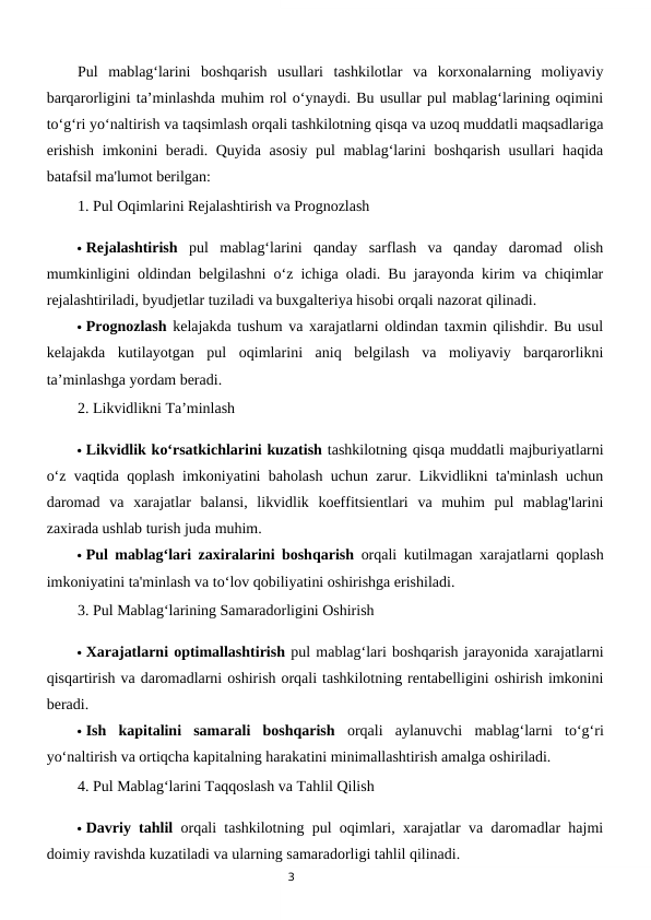 3
Pul  mablag‘larini  boshqarish  usullari  tashkilotlar  va  korxonalarning  moliyaviy
barqarorligini ta’minlashda muhim rol o‘ynaydi. Bu usullar pul mablag‘larining oqimini
to‘g‘ri yo‘naltirish va taqsimlash orqali tashkilotning qisqa va uzoq muddatli maqsadlariga
erishish imkonini beradi. Quyida asosiy pul mablag‘larini boshqarish usullari haqida
batafsil ma'lumot berilgan:
1. Pul Oqimlarini Rejalashtirish va Prognozlash
 Rejalashtirish pul  mablag‘larini  qanday  sarflash  va  qanday  daromad  olish
mumkinligini oldindan belgilashni o‘z ichiga oladi. Bu jarayonda kirim va chiqimlar
rejalashtiriladi, byudjetlar tuziladi va buxgalteriya hisobi orqali nazorat qilinadi.
 Prognozlash kelajakda tushum va xarajatlarni oldindan taxmin qilishdir. Bu usul
kelajakda  kutilayotgan  pul  oqimlarini  aniq  belgilash  va  moliyaviy  barqarorlikni
ta’minlashga yordam beradi.
2. Likvidlikni Ta’minlash
 Likvidlik ko‘rsatkichlarini kuzatish tashkilotning qisqa muddatli majburiyatlarni
o‘z vaqtida qoplash imkoniyatini baholash uchun zarur. Likvidlikni ta'minlash uchun
daromad  va  xarajatlar  balansi,  likvidlik  koeffitsientlari  va  muhim  pul  mablag'larini
zaxirada ushlab turish juda muhim.
 Pul mablag‘lari zaxiralarini boshqarish orqali kutilmagan xarajatlarni qoplash
imkoniyatini ta'minlash va to‘lov qobiliyatini oshirishga erishiladi.
3. Pul Mablag‘larining Samaradorligini Oshirish
 Xarajatlarni optimallashtirish pul mablag‘lari boshqarish jarayonida xarajatlarni
qisqartirish va daromadlarni oshirish orqali tashkilotning rentabelligini oshirish imkonini
beradi.
 Ish  kapitalini  samarali  boshqarish orqali  aylanuvchi  mablag‘larni  to‘g‘ri
yo‘naltirish va ortiqcha kapitalning harakatini minimallashtirish amalga oshiriladi.
4. Pul Mablag‘larini Taqqoslash va Tahlil Qilish
 Davriy tahlil orqali tashkilotning pul oqimlari, xarajatlar va daromadlar hajmi
doimiy ravishda kuzatiladi va ularning samaradorligi tahlil qilinadi.
