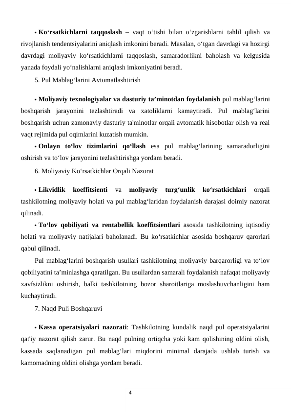 4
 Ko‘rsatkichlarni taqqoslash – vaqt o‘tishi bilan o‘zgarishlarni tahlil qilish va
rivojlanish tendentsiyalarini aniqlash imkonini beradi. Masalan, o‘tgan davrdagi va hozirgi
davrdagi moliyaviy ko‘rsatkichlarni taqqoslash, samaradorlikni baholash va kelgusida
yanada foydali yo‘nalishlarni aniqlash imkoniyatini beradi.
5. Pul Mablag‘larini Avtomatlashtirish
 Moliyaviy texnologiyalar va dasturiy ta’minotdan foydalanish pul mablag‘larini
boshqarish  jarayonini  tezlashtiradi  va  xatoliklarni  kamaytiradi.  Pul  mablag‘larini
boshqarish uchun zamonaviy dasturiy ta'minotlar orqali avtomatik hisobotlar olish va real
vaqt rejimida pul oqimlarini kuzatish mumkin.
 Onlayn  to‘lov  tizimlarini  qo‘llash esa  pul  mablag‘larining  samaradorligini
oshirish va to‘lov jarayonini tezlashtirishga yordam beradi.
6. Moliyaviy Ko‘rsatkichlar Orqali Nazorat
 Likvidlik  koeffitsienti 
va
 moliyaviy  turg‘unlik  ko‘rsatkichlari 
orqali
tashkilotning moliyaviy holati va pul mablag‘laridan foydalanish darajasi doimiy nazorat
qilinadi.
 To‘lov qobiliyati va rentabellik koeffitsientlari asosida tashkilotning iqtisodiy
holati va moliyaviy natijalari baholanadi. Bu ko‘rsatkichlar asosida boshqaruv qarorlari
qabul qilinadi.
Pul mablag‘larini boshqarish usullari tashkilotning moliyaviy barqarorligi va to‘lov
qobiliyatini ta’minlashga qaratilgan. Bu usullardan samarali foydalanish nafaqat moliyaviy
xavfsizlikni oshirish, balki  tashkilotning bozor  sharoitlariga moslashuvchanligini  ham
kuchaytiradi.
7. Naqd Puli Boshqaruvi
 Kassa operatsiyalari nazorati: Tashkilotning kundalik naqd pul operatsiyalarini
qat'iy nazorat qilish zarur. Bu naqd pulning ortiqcha yoki kam qolishining oldini olish,
kassada  saqlanadigan  pul  mablag‘lari  miqdorini  minimal  darajada  ushlab  turish  va
kamomadning oldini olishga yordam beradi.
