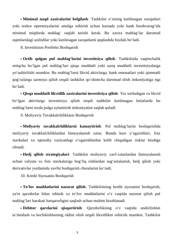 5
 Minimal naqd zaxiralarini belgilash: Tashkilot o‘zining kutilmagan xarajatlari
yoki tezkor operatsiyalarini amalga oshirish uchun kassada yoki bank hisobvarag‘ida
minimal  miqdorda  mablag‘  saqlab  turishi  kerak.  Bu  zaxira  mablag‘lar  daromad
oqimlaridagi uzilishlar yoki kutilmagan xarajatlarni qoplashda foydali bo‘ladi.
8. Investitsion Portfelni Boshqarish
 Ortib  qolgan  pul  mablag‘larini  investitsiya  qilish:  Tashkilotda  vaqtinchalik
ortiqcha bo‘lgan pul mablag‘lari qisqa muddatli yoki uzoq muddatli investitsiyalarga
yo‘naltirilishi mumkin. Bu mablag‘larni likvid aktivlarga, bank omonatlari yoki qimmatli
qog‘ozlarga sarmoya qilish orqali tashkilot qo‘shimcha daromad olish imkoniyatiga ega
bo‘ladi.
 Qisqa muddatli likvidlik zaxiralarini investitsiya qilish: Tez sotiladigan va likvid
bo‘lgan  aktivlarga  investitsiya  qilish  orqali  tashkilot  kutilmagan  holatlarda  bu
mablag‘larni tezda pulga aylantirish imkoniyatini saqlab qoladi.
9. Moliyaviy Tavakkalchiliklarni Boshqarish
 Moliyaviy  tavakkalchiliklarni  kamaytirish:  Pul  mablag‘larini  boshqarishda
moliyaviy  tavakkalchiliklardan  himoyalanish  zarur.  Bunda  kurs  o‘zgarishlari,  foiz
stavkalari  va  iqtisodiy  vaziyatdagi  o‘zgarishlardan  kelib  chiqadigan  risklar  hisobga
olinadi.
 Hedj  qilish  strategiyalari:  Tashkilot  moliyaviy  xavf-xatarlardan  himoyalanish
uchun valyuta va foiz stavkalariga bog‘liq risklardan sug‘urtalanish, hedj qilish yoki
derivativlar yordamida xavfni boshqarish choralarini ko‘radi.
10. Kredit Siyosatini Boshqarish
 To‘lov muddatlarini nazorat qilish: Tashkilotning kredit siyosatini boshqarish,
ya'ni  qarzdorlar  bilan  ishlash  va  to‘lov  muddatlarini  o‘z  vaqtida  nazorat  qilish  pul
mablag‘lari harakati barqarorligini saqlash uchun muhim hisoblanadi.
 Debitor  qarzlarini  qisqartirish:  Qarzdorlikning  o‘z  vaqtida  undirilishini
ta’minlash va kechikishlarning oldini olish orqali likvidlikni oshirish mumkin. Tashkilot
