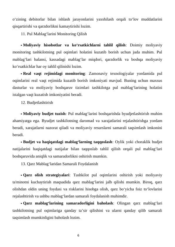 6
o‘zining  debitorlar  bilan  ishlash  jarayonlarini  yaxshilash  orqali  to‘lov  muddatlarini
qisqartirishi va qarzdorlikni kamaytirishi lozim.
11. Pul Mablag‘larini Monitoring Qilish
 Moliyaviy  hisobotlar  va  ko‘rsatkichlarni  tahlil  qilish:  Doimiy  moliyaviy
monitoring tashkilotning pul oqimlari holatini kuzatib borish uchun juda muhim. Pul
mablag‘lari  balansi,  kassadagi  mablag‘lar  miqdori,  qarzdorlik  va  boshqa  moliyaviy
ko‘rsatkichlar har oy tahlil qilinishi lozim.
 Real  vaqt  rejimidagi  monitoring:  Zamonaviy  texnologiyalar  yordamida  pul
oqimlarini real vaqt rejimida kuzatib borish imkoniyati mavjud. Buning uchun maxsus
dasturlar  va  moliyaviy  boshqaruv  tizimlari  tashkilotga  pul  mablag‘larining  holatini
istalgan vaqt kuzatish imkoniyatini beradi.
12. Budjetlashtirish
 Moliyaviy budjet tuzish: Pul mablag‘larini boshqarishda byudjetlashtirish muhim
ahamiyatga ega. Byudjet tashkilotning daromad va xarajatlarini rejalashtirishga yordam
beradi, xarajatlarni nazorat qiladi va moliyaviy resurslarni samarali taqsimlash imkonini
beradi.
 Budjet va haqiqatdagi mablag‘larning taqqoslash: Oylik yoki choraklik budjet
natijalarini  haqiqatdagi  natijalar  bilan  taqqoslab  tahlil  qilish  orqali  pul  mablag‘lari
boshqaruvida aniqlik va samaradorlikni oshirish mumkin.
13. Qarz Mablag‘laridan Samarali Foydalanish
 Qarz  olish  strategiyalari:  Tashkilot  pul  oqimlarini  oshirish  yoki  moliyaviy
ta'minotni kuchaytirish maqsadida qarz mablag‘larini jalb qilishi mumkin. Biroq, qarz
olishdan oldin uning foydasi va risklarini hisobga olish, qarz bo‘yicha foiz to‘lovlarini
rejalashtirish va ushbu mablag‘lardan samarali foydalanish muhimdir.
 Qarz  mablag‘larining  samaradorligini  baholash:  Olingan  qarz  mablag‘lari
tashkilotning  pul  oqimlariga  qanday  ta’sir  qilishini  va  ularni  qanday  qilib  samarali
taqsimlash mumkinligini baholash lozim.
