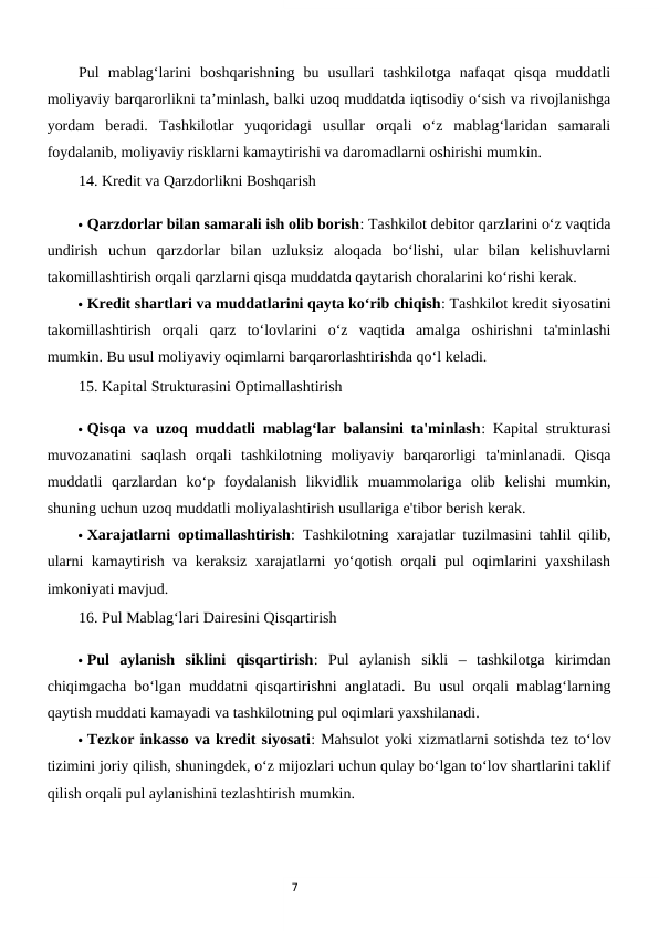 7
Pul  mablag‘larini  boshqarishning  bu  usullari  tashkilotga  nafaqat  qisqa  muddatli
moliyaviy barqarorlikni ta’minlash, balki uzoq muddatda iqtisodiy o‘sish va rivojlanishga
yordam  beradi.  Tashkilotlar  yuqoridagi  usullar  orqali  o‘z  mablag‘laridan  samarali
foydalanib, moliyaviy risklarni kamaytirishi va daromadlarni oshirishi mumkin.
14. Kredit va Qarzdorlikni Boshqarish
 Qarzdorlar bilan samarali ish olib borish: Tashkilot debitor qarzlarini o‘z vaqtida
undirish  uchun  qarzdorlar  bilan  uzluksiz  aloqada  bo‘lishi,  ular  bilan  kelishuvlarni
takomillashtirish orqali qarzlarni qisqa muddatda qaytarish choralarini ko‘rishi kerak.
 Kredit shartlari va muddatlarini qayta ko‘rib chiqish: Tashkilot kredit siyosatini
takomillashtirish  orqali  qarz  to‘lovlarini  o‘z  vaqtida  amalga  oshirishni  ta'minlashi
mumkin. Bu usul moliyaviy oqimlarni barqarorlashtirishda qo‘l keladi.
15. Kapital Strukturasini Optimallashtirish
 Qisqa va uzoq muddatli mablag‘lar balansini ta'minlash: Kapital strukturasi
muvozanatini  saqlash  orqali  tashkilotning  moliyaviy  barqarorligi  ta'minlanadi.  Qisqa
muddatli  qarzlardan  ko‘p  foydalanish  likvidlik  muammolariga  olib  kelishi  mumkin,
shuning uchun uzoq muddatli moliyalashtirish usullariga e'tibor berish kerak.
 Xarajatlarni optimallashtirish: Tashkilotning xarajatlar tuzilmasini tahlil qilib,
ularni kamaytirish va keraksiz xarajatlarni yo‘qotish orqali pul oqimlarini yaxshilash
imkoniyati mavjud.
16. Pul Mablag‘lari Dairesini Qisqartirish
 Pul  aylanish  siklini  qisqartirish:  Pul  aylanish  sikli  –  tashkilotga  kirimdan
chiqimgacha bo‘lgan muddatni qisqartirishni anglatadi. Bu usul orqali mablag‘larning
qaytish muddati kamayadi va tashkilotning pul oqimlari yaxshilanadi.
 Tezkor inkasso va kredit siyosati: Mahsulot yoki xizmatlarni sotishda tez to‘lov
tizimini joriy qilish, shuningdek, o‘z mijozlari uchun qulay bo‘lgan to‘lov shartlarini taklif
qilish orqali pul aylanishini tezlashtirish mumkin.
