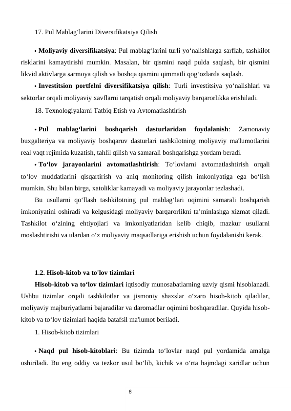 8
17. Pul Mablag‘larini Diversifikatsiya Qilish
 Moliyaviy diversifikatsiya: Pul mablag‘larini turli yo‘nalishlarga sarflab, tashkilot
risklarini kamaytirishi mumkin. Masalan, bir qismini naqd pulda saqlash, bir qismini
likvid aktivlarga sarmoya qilish va boshqa qismini qimmatli qog‘ozlarda saqlash.
 Investitsion portfelni diversifikatsiya qilish: Turli investitsiya yo‘nalishlari va
sektorlar orqali moliyaviy xavflarni tarqatish orqali moliyaviy barqarorlikka erishiladi.
18. Texnologiyalarni Tatbiq Etish va Avtomatlashtirish
 Pul  mablag‘larini  boshqarish  dasturlaridan  foydalanish:  Zamonaviy
buxgalteriya va moliyaviy boshqaruv dasturlari tashkilotning moliyaviy ma'lumotlarini
real vaqt rejimida kuzatish, tahlil qilish va samarali boshqarishga yordam beradi.
 To‘lov  jarayonlarini  avtomatlashtirish:  To‘lovlarni  avtomatlashtirish  orqali
to‘lov  muddatlarini  qisqartirish  va  aniq  monitoring  qilish  imkoniyatiga  ega  bo‘lish
mumkin. Shu bilan birga, xatoliklar kamayadi va moliyaviy jarayonlar tezlashadi.
Bu  usullarni  qo‘llash  tashkilotning  pul  mablag‘lari  oqimini  samarali  boshqarish
imkoniyatini oshiradi va kelgusidagi moliyaviy barqarorlikni ta’minlashga xizmat qiladi.
Tashkilot  o‘zining  ehtiyojlari  va  imkoniyatlaridan  kelib  chiqib,  mazkur  usullarni
moslashtirishi va ulardan o‘z moliyaviy maqsadlariga erishish uchun foydalanishi kerak.
1.2. Hisob-kitob va to'lov tizimlari
Hisob-kitob va to‘lov tizimlari iqtisodiy munosabatlarning uzviy qismi hisoblanadi.
Ushbu  tizimlar  orqali  tashkilotlar  va  jismoniy  shaxslar  o‘zaro  hisob-kitob  qiladilar,
moliyaviy majburiyatlarni bajaradilar va daromadlar oqimini boshqaradilar. Quyida hisob-
kitob va to‘lov tizimlari haqida batafsil ma'lumot beriladi.
1. Hisob-kitob tizimlari
 Naqd  pul  hisob-kitoblari:  Bu  tizimda  to‘lovlar  naqd  pul  yordamida  amalga
oshiriladi. Bu eng oddiy va tezkor usul bo‘lib, kichik va o‘rta hajmdagi xaridlar uchun
