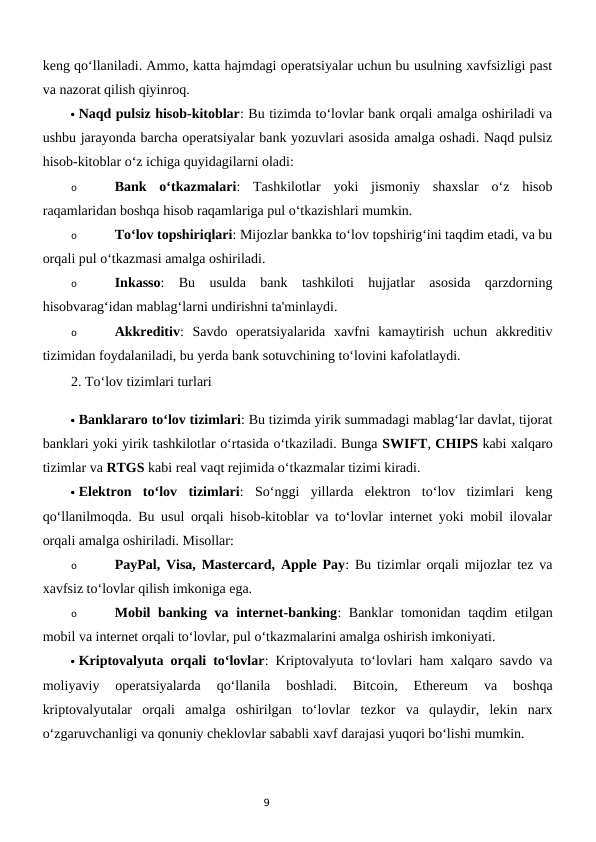 9
keng qo‘llaniladi. Ammo, katta hajmdagi operatsiyalar uchun bu usulning xavfsizligi past
va nazorat qilish qiyinroq.
 Naqd pulsiz hisob-kitoblar: Bu tizimda to‘lovlar bank orqali amalga oshiriladi va
ushbu jarayonda barcha operatsiyalar bank yozuvlari asosida amalga oshadi. Naqd pulsiz
hisob-kitoblar o‘z ichiga quyidagilarni oladi:
o
Bank  o‘tkazmalari:  Tashkilotlar  yoki  jismoniy  shaxslar  o‘z  hisob
raqamlaridan boshqa hisob raqamlariga pul o‘tkazishlari mumkin.
o
To‘lov topshiriqlari: Mijozlar bankka to‘lov topshirig‘ini taqdim etadi, va bu
orqali pul o‘tkazmasi amalga oshiriladi.
o
Inkasso:  Bu  usulda  bank  tashkiloti  hujjatlar  asosida  qarzdorning
hisobvarag‘idan mablag‘larni undirishni ta'minlaydi.
o
Akkreditiv:  Savdo  operatsiyalarida  xavfni  kamaytirish  uchun  akkreditiv
tizimidan foydalaniladi, bu yerda bank sotuvchining to‘lovini kafolatlaydi.
2. To‘lov tizimlari turlari
 Banklararo to‘lov tizimlari: Bu tizimda yirik summadagi mablag‘lar davlat, tijorat
banklari yoki yirik tashkilotlar o‘rtasida o‘tkaziladi. Bunga SWIFT, CHIPS kabi xalqaro
tizimlar va RTGS kabi real vaqt rejimida o‘tkazmalar tizimi kiradi.
 Elektron  to‘lov  tizimlari:  So‘nggi  yillarda  elektron  to‘lov  tizimlari  keng
qo‘llanilmoqda. Bu usul orqali hisob-kitoblar va to‘lovlar internet yoki mobil ilovalar
orqali amalga oshiriladi. Misollar:
o
PayPal, Visa, Mastercard, Apple Pay: Bu tizimlar orqali mijozlar tez va
xavfsiz to‘lovlar qilish imkoniga ega.
o
Mobil banking va internet-banking: Banklar tomonidan taqdim etilgan
mobil va internet orqali to‘lovlar, pul o‘tkazmalarini amalga oshirish imkoniyati.
 Kriptovalyuta orqali to‘lovlar: Kriptovalyuta to‘lovlari ham xalqaro savdo va
moliyaviy  operatsiyalarda  qo‘llanila  boshladi.  Bitcoin,  Ethereum  va  boshqa
kriptovalyutalar  orqali  amalga  oshirilgan  to‘lovlar  tezkor  va  qulaydir,  lekin  narx
o‘zgaruvchanligi va qonuniy cheklovlar sababli xavf darajasi yuqori bo‘lishi mumkin.

