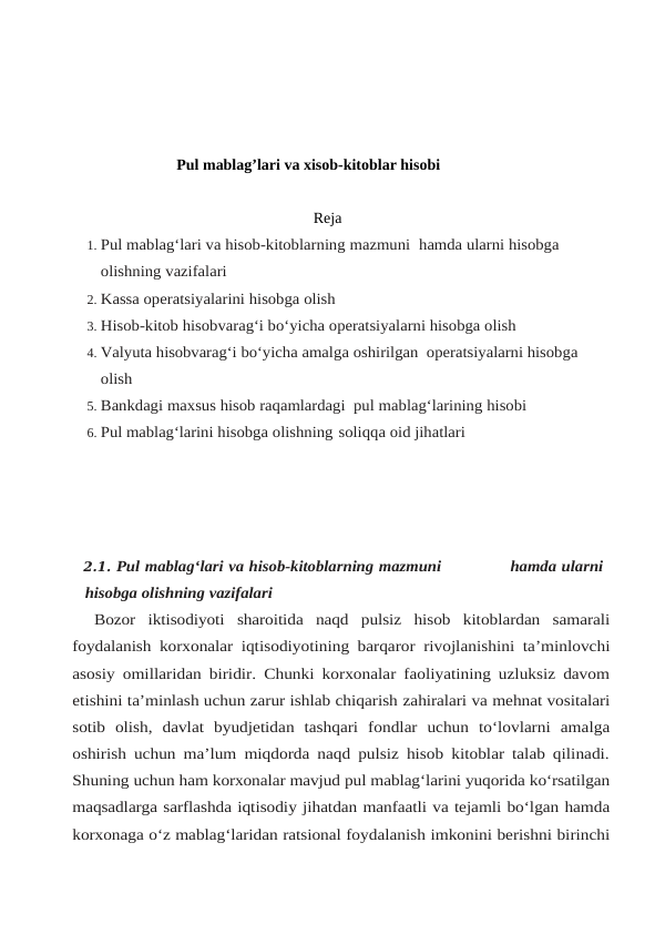 Pul mablag’lari va xisob-kitoblar hisobi
Reja
1. Pul mablag‘lari va hisob-kitoblarning mazmuni    hamda ularni hisobga 
olishning vazifalari
2. Kassa operatsiyalarini hisobga olish 
3. Hisob-kitob hisobvarag‘i bo‘yicha operatsiyalarni hisobga olish 
4. Valyuta hisobvarag‘i bo‘yicha amalga oshirilgan  operatsiyalarni hisobga 
olish
5. Bankdagi maxsus hisob raqamlardagi  pul mablag‘larining hisobi
6. Pul mablag‘larini hisobga olishning  soliqqa oid jihatlari
2.1. Pul mablag‘lari va hisob-kitoblarning mazmuni                           hamda ularni
hisobga olishning vazifalari
Bozor iktisodiyoti sharoitida naqd pulsiz hisob kitoblardan samarali
foydalanish korxonalar iqtisodiyotining barqaror rivojlanishini ta’minlovchi
asosiy omillaridan biridir. Chunki korxonalar faoliyatining uzluksiz davom
etishini ta’minlash uchun zarur ishlab chiqarish zahiralari va mehnat vositalari
sotib olish, davlat byudjetidan tashqari fondlar uchun to‘lovlarni amalga
oshirish uchun ma’lum miqdorda naqd pulsiz hisob kitoblar talab qilinadi.
Shuning uchun ham korxonalar mavjud pul mablag‘larini yuqorida ko‘rsatilgan
maqsadlarga sarflashda iqtisodiy jihatdan manfaatli va tejamli bo‘lgan hamda
korxonaga o‘z mablag‘laridan ratsional foydalanish imkonini berishni birinchi
