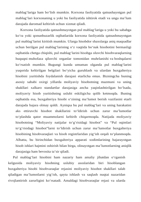 mablag‘lariga ham bo‘lish mumkin. Korxona faoliyatida qatnashayotgan pul
mablag‘lari korxonaning u yoki bu faoliyatida ishtirok etadi va unga ma’lum
darajada daromad keltirish uchun xizmat qiladi.
Korxona faoliyatida qatnashmayotgan pul mablag‘lariga u yoki bu sababga
ko‘ra yoki qonunbuzarlik oqibatlarida korxona faoliyatida qatnashmayotgan
pul mablag‘larini kiritish mumkin. Ularga hisobdor shaxslarga aniq maqsadlar
uchun berilgan pul mablag‘larining o‘z vaqtida bo‘nak hisobotini bermasligi
oqibatida chetga chiqishi, pul mablag‘larini hisobga oluvchi hisobvaraqlarning
huquqni muhofaza  qiluvchi  organlar  tomonidan  muhrlanishi va boshqalarni
ko‘rsatish mumkin.  Bugungi kunda umuman olganda pul mablag‘larini
yuqorida keltirilgan belgilari bo‘yicha guruhlash va ulardan buxgalteriya
hisobini yuritishda foydalanish darajasi etarlicha emas. Bizningcha buning
asosiy sababi oxirgi yillarda moliyaviy  hisobotning  mazmuni  va  uning
shakllari  xalkaro  standartlar  darajasiga  ancha yaqinlashtirilgan  bo‘lsada,
moliyaviy  hisob  yuritishning  uslubi  eskiligicha  qolib  ketmoqda. Buning
oqibatida esa, buxgalteriya hisobi o‘zining ma’lumot berish vazifasini etarli
darajada bajara olmay qoldi. Ayniqsa bu pul mablag‘lari va uning harakatini
aks  ettiruvchi  hisobot shakllarini to‘ldirish uchun zarur ma’lumotlar
to‘plashda qator muammolarni keltirib chiqarmoqda. Natijada  moliyaviy
hisobotning “Moliyaviy natijalar to‘g‘risidagi  hisobot” va “Pul  oqimlari
to‘g‘risidagi hisobot”larni  to‘ldirish  uchun  zarur  ma’lumotlar  buxgalteriya
hisobining hisobvaraqlari va hisob registrlaridan yig‘ish orqali to‘planmoqda.
Albatta,  bu birinchidan  buxgalteriya  apparati  xodimlarining  bajarayotgan
hisob ishlari hajmini oshirish bilan birga, olinayotgan ma’lumotlarning aniqlik
darajasiga ham bevosita ta’sir qiladi.
Pul mablag‘lari hisobini ham nazariy ham amaliy jihatdan o‘rganish
kelgusida 
moliyaviy 
hisobning  uslubiy  asoslaridan  biri  hisoblangan
buxgalteriya hisobi hisobvaraqlar  rejasini moliyaviy hisobot shakllari talab
qiladigan ma’lumotlarni yig‘ish, qayta ishlash va saqlash nuqtai nazaridan
rivojlantirish zarurligini ko‘rsatadi. Amaldagi hisobvaraqlar rejasi va ularda
