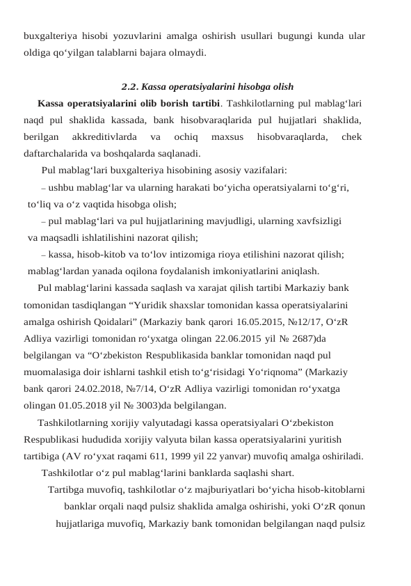 buxgalteriya hisobi yozuvlarini amalga oshirish usullari bugungi kunda ular
oldiga qo‘yilgan talablarni bajara olmaydi.
2.2. Kassa operatsiyalarini hisobga olish
Kassa operatsiyalarini olib borish tartibi. Tashkilotlarning pul mablag‘lari
naqd  pul shaklida  kassada,  bank  hisobvaraqlarida  pul  hujjatlari  shaklida,
berilgan  akkreditivlarda  va 
ochiq 
maxsus 
hisobvaraqlarda, 
chek
daftarchalarida va boshqalarda saqlanadi.
Pul mablag‘lari buxgalteriya hisobining asosiy vazifalari:
– ushbu mablag‘lar va ularning harakati bo‘yicha operatsiyalarni to‘g‘ri,
to‘liq va o‘z vaqtida hisobga olish;
– pul mablag‘lari va pul hujjatlarining mavjudligi, ularning xavfsizligi 
va maqsadli ishlatilishini nazorat qilish;
– kassa, hisob-kitob va to‘lov intizomiga rioya etilishini nazorat qilish; 
mablag‘lardan yanada oqilona foydalanish imkoniyatlarini aniqlash.
Pul mablag‘larini kassada saqlash va xarajat qilish tartibi Markaziy bank 
tomonidan tasdiqlangan “Yuridik shaxslar tomonidan kassa operatsiyalarini 
amalga oshirish Qoidalari” (Markaziy bank qarori 16.05.2015, №12/17, O‘zR 
Adliya vazirligi tomonidan ro‘yxatga olingan 22.06.2015 yil № 2687)da 
belgilangan va “O‘zbekiston Respublikasida banklar tomonidan naqd pul 
muomalasiga doir ishlarni tashkil etish to‘g‘risidagi Yo‘riqnoma” (Markaziy 
bank qarori 24.02.2018, №7/14, O‘zR Adliya vazirligi tomonidan ro‘yxatga 
olingan 01.05.2018 yil № 3003)da belgilangan.
Tashkilotlarning xorijiy valyutadagi kassa operatsiyalari O‘zbekiston 
Respublikasi hududida xorijiy valyuta bilan kassa operatsiyalarini yuritish 
tartibiga (AV ro‘yxat raqami 611, 1999 yil 22 yanvar) muvofiq amalga oshiriladi.
Tashkilotlar o‘z pul mablag‘larini banklarda saqlashi shart.
Tartibga muvofiq, tashkilotlar o‘z majburiyatlari bo‘yicha hisob-kitoblarni
banklar orqali naqd pulsiz shaklida amalga oshirishi, yoki O‘zR qonun
hujjatlariga muvofiq, Markaziy bank tomonidan belgilangan naqd pulsiz
