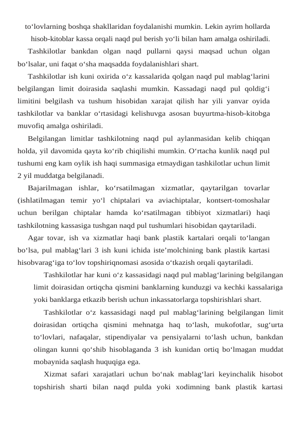 to‘lovlarning boshqa shakllaridan foydalanishi mumkin. Lekin ayrim hollarda
hisob-kitoblar kassa orqali naqd pul berish yo‘li bilan ham amalga oshiriladi.
Tashkilotlar  bankdan  olgan  naqd  pullarni  qaysi  maqsad  uchun  olgan
bo‘lsalar, uni faqat o‘sha maqsadda foydalanishlari shart.
Tashkilotlar ish kuni oxirida o‘z kassalarida qolgan naqd pul mablag‘larini
belgilangan limit doirasida  saqlashi mumkin.  Kassadagi  naqd  pul qoldig‘i
limitini belgilash va tushum hisobidan xarajat qilish har yili yanvar oyida
tashkilotlar va banklar o‘rtasidagi kelishuvga asosan buyurtma-hisob-kitobga
muvofiq amalga oshiriladi.
Belgilangan limitlar tashkilotning naqd pul aylanmasidan kelib chiqqan
holda, yil davomida qayta ko‘rib chiqilishi mumkin. O‘rtacha kunlik naqd pul
tushumi eng kam oylik ish haqi summasiga etmaydigan tashkilotlar uchun limit
2 yil muddatga belgilanadi.
Bajarilmagan  ishlar,  ko‘rsatilmagan  xizmatlar,  qaytarilgan  tovarlar
(ishlatilmagan temir  yo‘l  chiptalari  va  aviachiptalar,  kontsert-tomoshalar
uchun  berilgan  chiptalar  hamda ko‘rsatilmagan tibbiyot xizmatlari) haqi
tashkilotning kassasiga tushgan naqd pul tushumlari hisobidan qaytariladi.
Agar tovar, ish va xizmatlar haqi bank plastik kartalari orqali to‘langan
bo‘lsa, pul mablag‘lari 3 ish kuni ichida iste’molchining bank plastik kartasi
hisobvarag‘iga to‘lov topshiriqnomasi asosida o‘tkazish orqali qaytariladi.
Tashkilotlar har kuni o‘z kassasidagi naqd pul mablag‘larining belgilangan
limit doirasidan ortiqcha qismini banklarning kunduzgi va kechki kassalariga
yoki banklarga etkazib berish uchun inkassatorlarga topshirishlari shart.
Tashkilotlar o‘z kassasidagi naqd pul mablag‘larining belgilangan limit
doirasidan ortiqcha qismini mehnatga haq to‘lash, mukofotlar, sug‘urta
to‘lovlari, nafaqalar, stipendiyalar  va  pensiyalarni  to‘lash uchun, bankdan
olingan kunni qo‘shib hisoblaganda 3 ish kunidan ortiq bo‘lmagan muddat
mobaynida saqlash huquqiga ega.
Xizmat safari xarajatlari uchun bo‘nak mablag‘lari keyinchalik hisobot
topshirish  sharti bilan  naqd  pulda  yoki  xodimning  bank  plastik  kartasi
