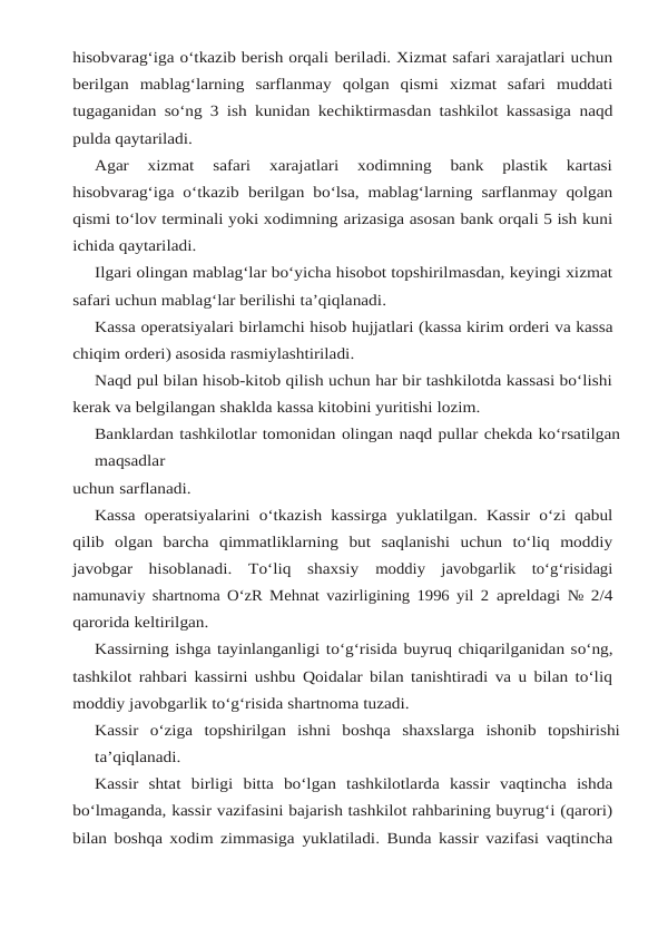hisobvarag‘iga o‘tkazib berish orqali beriladi. Xizmat safari xarajatlari uchun
berilgan  mablag‘larning  sarflanmay  qolgan  qismi xizmat  safari  muddati
tugaganidan so‘ng 3 ish kunidan kechiktirmasdan tashkilot kassasiga naqd
pulda qaytariladi.
Agar  xizmat  safari  xarajatlari  xodimning  bank  plastik  kartasi
hisobvarag‘iga o‘tkazib berilgan bo‘lsa, mablag‘larning sarflanmay qolgan
qismi to‘lov terminali yoki xodimning arizasiga asosan bank orqali 5 ish kuni
ichida qaytariladi.
Ilgari olingan mablag‘lar bo‘yicha hisobot topshirilmasdan, keyingi xizmat
safari uchun mablag‘lar berilishi ta’qiqlanadi.
Kassa operatsiyalari birlamchi hisob hujjatlari (kassa kirim orderi va kassa
chiqim orderi) asosida rasmiylashtiriladi.
Naqd pul bilan hisob-kitob qilish uchun har bir tashkilotda kassasi bo‘lishi
kerak va belgilangan shaklda kassa kitobini yuritishi lozim.
Banklardan tashkilotlar tomonidan olingan naqd pullar chekda ko‘rsatilgan
maqsadlar
uchun sarflanadi.
Kassa operatsiyalarini o‘tkazish kassirga yuklatilgan. Kassir o‘zi qabul
qilib olgan barcha qimmatliklarning  but  saqlanishi  uchun  to‘liq  moddiy
javobgar  hisoblanadi.  To‘liq  shaxsiy moddiy  javobgarlik  to‘g‘risidagi
namunaviy shartnoma O‘zR Mehnat vazirligining 1996 yil 2 apreldagi № 2/4
qarorida keltirilgan.
Kassirning ishga tayinlanganligi to‘g‘risida buyruq chiqarilganidan so‘ng,
tashkilot rahbari kassirni ushbu Qoidalar bilan tanishtiradi va u bilan to‘liq
moddiy javobgarlik to‘g‘risida shartnoma tuzadi.
Kassir o‘ziga topshirilgan ishni boshqa shaxslarga ishonib topshirishi
ta’qiqlanadi.
Kassir shtat birligi bitta bo‘lgan tashkilotlarda kassir vaqtincha ishda
bo‘lmaganda, kassir vazifasini bajarish tashkilot rahbarining buyrug‘i (qarori)
bilan boshqa xodim zimmasiga yuklatiladi. Bunda kassir vazifasi vaqtincha
