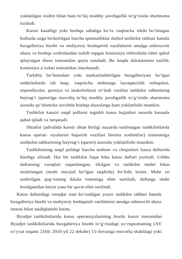 yuklatilgan xodim bilan ham to‘liq moddiy javobgarlik to‘g‘risida shartnoma
tuziladi.
Kassir kasalligi yoki boshqa sababga ko‘ra vaqtincha ishda bo‘lmagan
hollarda unga biriktirilgan barcha qimmatliklar darhol tashkilot rahbari hamda
buxgalteriya hisobi va moliyaviy boshqarish vazifalarini amalga oshiruvchi
shaxs va boshqa xodimlardan tarkib topgan komissiya ishtirokida ishni qabul
qilayotgan shaxs tomonidan qayta sanaladi. Bu haqda dalolatnoma tuzilib,
komissiya a’zolari tomonidan imzolanadi.
Tarkibiy bo‘linmalari yoki markazlashtirilgan buxgalteriyasi bo‘lgan
tashkilotlarda ish haqi, vaqtincha  mehnatga  layoqatsizlik  nafaqalari,
stipendiyalar, pensiya va mukofotlarni to‘lash vazifasi tashkilot rahbarining
buyrug‘i (qarori)ga muvofiq to‘liq moddiy javobgarlik to‘g‘risida shartnoma
asosida qo‘shimcha ravishda boshqa shaxslarga ham yuklatilishi mumkin.
Tashkilot kassiri naqd pullarni tegishli kassa hujjatlari asosida kassada
qabul qiladi va tarqatadi.
Shtatlar jadvalida kassir shtat birligi nazarda tutilmagan tashkilotlarda
kassa  operat- siyalarini  bajarish  vazifasi  birorta  xodim(lar)  zimmasiga
tashkilot rahbarining buyrug‘i (qarori) asosida yuklatilishi mumkin.
Tashkilotning naqd puldagi barcha tushum va chiqimlari kassa daftarida
hisobga olinadi. Har bir tashkilot faqat bitta kassa daftari yuritadi. Ushbu
daftarning  varaqlari  raqamlangan, tikilgan va tashkilot muhri bilan
muhrlangan (muhr mavjud bo‘lgan taqdirda) bo‘lishi lozim. Muhr  izi
tushirilgan  qog‘ozning  ikkala  tomoniga  elim  surtiladi,  daftarga  muhr
bosilganidan keyin yana bir qavat elim surtiladi.
Kassa daftaridagi varaqlar soni ko‘rsatilgan yozuv tashkilot rahbari hamda
buxgalteriya hisobi va moliyaviy boshqarish vazifalarini amalga oshiruvchi shaxs
imzosi bilan tasdiqlanishi lozim.
Byudjet tashkilotlarida kassa operatsiyalarining hisobi kassir tomonidan
Byudjet tashkilotlarida buxgalteriya hisobi to‘g‘risidagi yo‘riqnomaning (AV
ro‘yxat raqami 2169, 2010 yil 22 dekabr) 15-ilovasiga muvofiq shakldagi yoki
