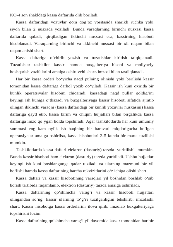 KO-4 son shakldagi kassa daftarida olib boriladi.
Kassa  daftaridagi yozuvlar  qora  qog‘oz vositasida sharikli ruchka  yoki
siyoh bilan 2 nusxada yoziladi. Bunda varaqlarning birinchi nusxasi kassa
daftarida  qoladi,  qirqiladigan ikkinchi  nusxasi  esa,  kassirning  hisoboti
hisoblanadi. Varaqlarning birinchi va ikkinchi nusxasi bir xil raqam bilan
raqamlanishi shart.
Kassa  daftariga  o‘chirib  yozish  va  tuzatishlar  kiritish  ta’qiqlanadi.
Tuzatishlar  tashkilot kassiri  hamda  buxgalteriya  hisobi  va  moliyaviy
boshqarish vazifalarini amalga oshiruvchi shaxs imzosi bilan tasdiqlanadi.
Har bir kassa orderi bo‘yicha naqd pulning olinishi yoki berilishi kassir
tomonidan kassa daftariga darhol yozib qo‘yiladi. Kassir ish kuni oxirida bir
kunlik  operatsiyalar  hisobini chiqaradi,  kassadagi  naqd  pullar  qoldig‘ini
keyingi ish kuniga o‘tkazadi va buxgalteriyaga kassir hisoboti sifatida ajratib
olingan ikkinchi varaqni (kassa daftaridagi bir kunlik yozuvlar nusxasini) kassa
daftariga qayd etib, kassa kirim va chiqim hujjatlari bilan birgalikda kassa
daftariga imzo qo‘ygan holda topshiradi. Agar tashkilotlarda har kuni umumiy
summasi eng kam  oylik  ish  haqining  bir  baravari  miqdorigacha  bo‘lgan
operatsiyalar amalga oshirilsa, kassa hisobotlari 3-5 kunda bir marta tuzilishi
mumkin.
Tashkilotlarda kassa daftari elektron (dasturiy) tarzda  yuritilishi  mumkin.
Bunda kassir hisoboti ham elektron (dasturiy) tarzda yuritiladi. Ushbu hujjatlar
keyingi ish kuni boshlangunga qadar tuziladi va ularning mazmuni bir xil
bo‘lishi hamda kassa daftarining barcha rekvizitlarini o‘z ichiga olishi shart.
Kassa daftari va kassir hisobotining varaqlari yil boshidan boshlab o‘sib
borish tartibida raqamlanib, elektron (dasturiy) tarzda amalga oshiriladi.
Kassa daftarining qo‘shimcha varag‘i va kassir hisoboti hujjatlari
olingandan so‘ng, kassir ularning to‘g‘ri tuzilganligini tekshirib, imzolashi
shart. Kassir hisobotga kassa orderlarini ilova qilib, imzolab buxgalteriyaga
topshirishi lozim.
Kassa daftarining qo‘shimcha varag‘i yil davomida kassir tomonidan har bir
