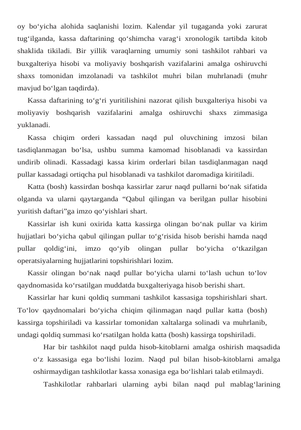 oy bo‘yicha alohida saqlanishi lozim. Kalendar yil tugaganda yoki zarurat
tug‘ilganda, kassa daftarining qo‘shimcha varag‘i xronologik tartibda kitob
shaklida tikiladi. Bir yillik varaqlarning umumiy soni tashkilot rahbari va
buxgalteriya hisobi va moliyaviy boshqarish vazifalarini amalga oshiruvchi
shaxs  tomonidan  imzolanadi  va  tashkilot  muhri  bilan  muhrlanadi  (muhr
mavjud bo‘lgan taqdirda).
Kassa daftarining to‘g‘ri yuritilishini nazorat qilish buxgalteriya hisobi va
moliyaviy boshqarish vazifalarini amalga oshiruvchi shaxs zimmasiga
yuklanadi.
Kassa  chiqim  orderi  kassadan  naqd  pul  oluvchining  imzosi  bilan
tasdiqlanmagan  bo‘lsa, ushbu  summa  kamomad  hisoblanadi  va  kassirdan
undirib olinadi. Kassadagi kassa kirim orderlari bilan tasdiqlanmagan naqd
pullar kassadagi ortiqcha pul hisoblanadi va tashkilot daromadiga kiritiladi.
Katta (bosh) kassirdan boshqa kassirlar zarur naqd pullarni bo‘nak sifatida
olganda va ularni qaytarganda “Qabul qilingan va berilgan pullar hisobini
yuritish daftari”ga imzo qo‘yishlari shart.
Kassirlar ish kuni oxirida katta kassirga olingan bo‘nak pullar va kirim
hujjatlari bo‘yicha qabul qilingan pullar to‘g‘risida hisob berishi hamda naqd
pullar  qoldig‘ini,  imzo  qo‘yib 
olingan 
pullar 
bo‘yicha 
o‘tkazilgan
operatsiyalarning hujjatlarini topshirishlari lozim.
Kassir olingan bo‘nak naqd pullar bo‘yicha ularni to‘lash uchun to‘lov
qaydnomasida ko‘rsatilgan muddatda buxgalteriyaga hisob berishi shart.
Kassirlar har kuni qoldiq summani tashkilot kassasiga topshirishlari shart.
To‘lov qaydnomalari bo‘yicha chiqim qilinmagan naqd pullar katta (bosh)
kassirga topshiriladi va kassirlar tomonidan xaltalarga solinadi va muhrlanib,
undagi qoldiq summasi ko‘rsatilgan holda katta (bosh) kassirga topshiriladi.
Har bir tashkilot naqd pulda hisob-kitoblarni amalga oshirish maqsadida
o‘z kassasiga ega bo‘lishi lozim. Naqd pul bilan hisob-kitoblarni amalga
oshirmaydigan tashkilotlar kassa xonasiga ega bo‘lishlari talab etilmaydi.
Tashkilotlar rahbarlari ularning aybi bilan naqd pul mablag‘larining

