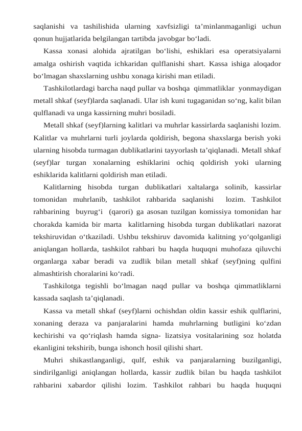 saqlanishi va tashilishida  ularning  xavfsizligi  ta’minlanmaganligi  uchun
qonun hujjatlarida belgilangan tartibda javobgar bo‘ladi.
Kassa  xonasi  alohida  ajratilgan  bo‘lishi,  eshiklari  esa  operatsiyalarni
amalga oshirish vaqtida ichkaridan qulflanishi shart. Kassa ishiga aloqador
bo‘lmagan shaxslarning ushbu xonaga kirishi man etiladi.
Tashkilotlardagi barcha naqd pullar va boshqa  qimmatliklar  yonmaydigan
metall shkaf (seyf)larda saqlanadi. Ular ish kuni tugaganidan so‘ng, kalit bilan
qulflanadi va unga kassirning muhri bosiladi.
Metall shkaf (seyf)larning kalitlari va muhrlar kassirlarda saqlanishi lozim.
Kalitlar va muhrlarni turli joylarda qoldirish, begona shaxslarga berish yoki
ularning hisobda turmagan dublikatlarini tayyorlash ta’qiqlanadi. Metall shkaf
(seyf)lar  turgan  xonalarning  eshiklarini ochiq qoldirish yoki ularning
eshiklarida kalitlarni qoldirish man etiladi.
Kalitlarning hisobda turgan dublikatlari xaltalarga solinib, kassirlar
tomonidan muhrlanib,  tashkilot rahbarida saqlanishi   lozim.  Tashkilot
rahbarining  buyrug‘i  (qarori) ga asosan tuzilgan komissiya tomonidan har
chorakda kamida bir marta  kalitlarning hisobda turgan dublikatlari nazorat
tekshiruvidan o‘tkaziladi. Ushbu tekshiruv davomida kalitning yo‘qolganligi
aniqlangan hollarda, tashkilot rahbari bu haqda huquqni muhofaza qiluvchi
organlarga xabar beradi va zudlik bilan metall shkaf (seyf)ning qulfini
almashtirish choralarini ko‘radi.
Tashkilotga  tegishli  bo‘lmagan  naqd  pullar  va  boshqa  qimmatliklarni
kassada saqlash ta’qiqlanadi.
Kassa va metall shkaf (seyf)larni ochishdan oldin kassir eshik qulflarini,
xonaning deraza va panjaralarini hamda muhrlarning butligini ko‘zdan
kechirishi va qo‘riqlash hamda signa- lizatsiya vositalarining soz holatda
ekanligini tekshirib, bunga ishonch hosil qilishi shart.
Muhri shikastlanganligi, qulf, eshik va panjaralarning buzilganligi,
sindirilganligi aniqlangan  hollarda,  kassir  zudlik  bilan  bu  haqda tashkilot
rahbarini  xabardor  qilishi  lozim. Tashkilot  rahbari  bu  haqda  huquqni
