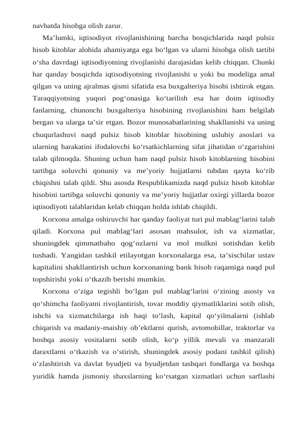 navbatda hisobga olish zarur.
Ma’lumki, iqtisodiyot rivojlanishining barcha bosqichlarida naqd pulsiz
hisob kitoblar alohida ahamiyatga ega bo‘lgan va ularni hisobga olish tartibi
o‘sha davrdagi iqtisodiyotning rivojlanishi darajasidan kelib chiqqan. Chunki
har qanday bosqichda iqtisodiyotning rivojlanishi u yoki bu modeliga amal
qilgan va uning ajralmas qismi sifatida esa buxgalteriya hisobi ishtirok etgan.
Taraqqiyotning  yuqori  pog‘onasiga  ko‘tarilish  esa  har  doim  iqtisodiy
fanlarning,  chunonchi  buxgalteriya  hisobining  rivojlanishini  ham  belgilab
bergan va ularga ta’sir etgan. Bozor munosabatlarining shakllanishi va uning
chuqurlashuvi naqd pulsiz hisob kitoblar hisobining uslubiy asoslari va
ularning harakatini ifodalovchi ko‘rsatkichlarning sifat jihatidan o‘zgarishini
talab qilmoqda. Shuning uchun ham naqd pulsiz hisob kitoblarning hisobini
tartibga  soluvchi  qonuniy  va  me’yoriy  hujjatlarni  tubdan  qayta  ko‘rib
chiqishni talab qildi. Shu asosda Respublikamizda naqd pulsiz hisob kitoblar
hisobini tartibga soluvchi qonuniy va me’yoriy hujjatlar oxirgi yillarda bozor
iqtisodiyoti talablaridan kelab chiqqan holda ishlab chiqildi.
Korxona amalga oshiruvchi har qanday faoliyat turi pul mablag‘larini talab
qiladi. Korxona pul  mablag‘lari  asosan  mahsulot,  ish  va  xizmatlar,
shuningdek  qimmatbaho  qog‘ozlarni va  mol  mulkni  sotishdan  kelib
tushadi. Yangidan tashkil etilayotgan korxonalarga esa, ta’sischilar ustav
kapitalini shakllantirish uchun korxonaning bank hisob raqamiga naqd pul
topshirishi yoki o‘tkazib berishi mumkin.
Korxona o‘ziga tegishli bo‘lgan pul mablag‘larini o‘zining asosiy va
qo‘shimcha faoliyatni rivojlantirish, tovar moddiy qiymatliklarini sotib olish,
ishchi  va  xizmatchilarga ish  haqi  to‘lash,  kapital  qo‘yilmalarni  (ishlab
chiqarish va madaniy-maishiy ob’ektlarni qurish, avtomobillar, traktorlar va
boshqa  asosiy  vositalarni  sotib  olish,  ko‘p  yillik  mevali va  manzarali
daraxtlarni o‘tkazish va o‘stirish, shuningdek asosiy podani tashkil qilish)
o‘zlashtirish va davlat byudjeti va byudjetdan tashqari fondlarga va boshqa
yuridik hamda jismoniy shaxslarning ko‘rsatgan xizmatlari uchun sarflashi
