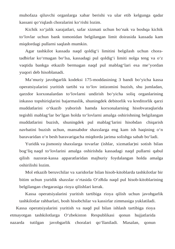 muhofaza  qiluvchi  organlarga  xabar  berishi  va  ular  etib kelgunga qadar
kassani qo‘riqlash choralarini ko‘rishi lozim.
Kichik xo‘jalik xarajatlari, safar xizmati uchun bo‘nak va boshqa kichik
to‘lovlar  uchun bank tomonidan belgilangan limit doirasida kassada kam
miqdordagi pullarni saqlash mumkin.
Agar  tashkilot  kassada  naqd  qoldig‘i  limitini  belgilash  uchun  chora-
tadbirlar ko‘rmagan bo‘lsa, kassadagi pul qoldig‘i limiti nolga teng va o‘z
vaqtida bankga etkazib bermagan naqd pul mablag‘lari esa me’yordan
yuqori deb hisoblanadi.
Ma’muriy javobgarlik kodeksi 175-moddasining 3 bandi bo‘yicha kassa
operatsiyalarini yuritish tartibi va to‘lov intizomini buzish, shu jumladan,
qarzdor  korxonalardan  to‘lovlarni undirish bo‘yicha soliq organlarining
inkasso topshiriqlarini bajarmaslik, shuningdek debitorlik va kreditorlik qarzi
muddatlarini o‘tkazib yuborish hamda korxonalarning hisobvaraqlarida
tegishli mablag‘lar bo‘lgan holda to‘lovlarni amalga oshirishning belgilangan
muddatlarini buzish, shuningdek pul mablag‘larini hisobdan chiqarish
navbatini buzish uchun, mansabdor shaxslarga eng kam ish haqining o‘n
baravaridan o‘n besh baravarigacha miqdorda jarima solishga sabab bo‘ladi.
Yuridik va jismoniy shaxslarga  tovarlar  (ishlar,  xizmatlar)ni  sotish  bilan
bog‘liq naqd to‘lovlarini amalga oshirishda kassadagi naqd pullarni qabul
qilish nazorat-kassa apparatlaridan majburiy foydalangan holda amalga
oshirilishi lozim.
Mol etkazib beruvchilar va xaridorlar bilan hisob-kitoblarda tashkilotlar bir
bitim uchun yuridik shaxslar o‘rtasida O‘zRda naqd pul hisob-kitoblarining
belgilangan chegarasiga rioya qilishlari kerak.
Kassa operatsiyalarini yuritish tartibiga rioya qilish uchun javobgarlik
tashkilotlar rahbarlari, bosh hisobchilar va kassirlar zimmasiga yuklatiladi.
Kassa operatsiyalarini yuritish va naqd pul bilan ishlash tartibiga rioya
etmayotgan tashkilotlarga O‘zbekiston Respublikasi qonun hujjatlarida
nazarda 
tutilgan 
javobgarlik 
choralari 
qo‘llaniladi. 
Masalan, 
qonun
