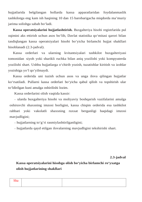 hujjatlarida 
belgilangan 
hollarda 
kassa 
apparatlaridan 
foydalanmaslik
tashkilotga eng kam ish haqining 10 dan 15 barobarigacha miqdorda ma’muriy
jarima solishga sabab bo‘ladi.
Kassa operatsiyalarini hujjatlashtirish. Buxgalteriya hisobi registrlarida pul
oqimini aks ettirish uchun asos bo‘lib, Davlat statistika qo‘mitasi qarori bilan
tasdiqlangan kassa operatsiyalari hisobi bo‘yicha birlamchi hujjat shakllari
hisoblanadi (2.3-jadval).
Kassa orderlari va ularning kvitantsiyalari tashkilot buxgalteriyasi
tomonidan siyoh yoki sharikli ruchka bilan aniq yozilishi yoki kompyuterda
yozilishi shart. Ushbu hujjatlarga o‘chirib yozish, tuzatishlar kiritish va izohlar
yozishiga yo‘l qo‘yilmaydi.
Kassa orderida uni tuzish uchun asos va unga ilova qilingan hujjatlar
ko‘rsatiladi. Pullarni kassa orderlari bo‘yicha qabul qilish va topshirish ular
to‘ldirilgan kuni amalga oshirilishi lozim.
Kassa orderlarini olish vaqtida kassir:
– ularda buxgalteriya hisobi va moliyaviy boshqarish vazifalarini amalga
oshiruvchi shaxsning imzosi borligini, kassa chiqim orderida esa tashkilot
rahbari yoki vakolatli shaxsning ruxsat berganligi haqidagi imzosi
mavjudligini;
– hujjatlarning to‘g‘ri rasmiylashtirilganligini;
– hujjatlarda qayd etilgan ilovalarning mavjudligini tekshirishi shart.
2.3-jadval          
Kassa operatsiyalarini hisobga olish bo‘yicha birlamchi ro‘yxatga 
olish hujjatlarining shakllari
Sha
