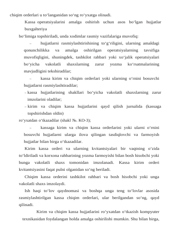 chiqim orderlari u to‘langanidan so‘ng ro‘yxatga olinadi.
Kassa operatsiyalarini  amalga  oshirish  uchun  asos  bo‘lgan  hujjatlar
buxgalteriya
bo‘limiga topshiriladi, unda xodimlar rasmiy vazifalariga muvofiq:
–
hujjatlarni rasmiylashtirishining to‘g‘riligini,  ularning amaldagi
qonunchilikka 
va 
amalga 
oshirilgan 
operatsiyalarning 
tavsifiga
muvofiqligini,  shuningdek,  tashkilot rahbari yoki xo‘jalik operatsiyalari
bo‘yicha 
vakolatli 
shaxslarning 
zarur 
yozma 
ko‘rsatmalarining
mavjudligini tekshiradilar;
–
kassa kirim va chiqim orderlari yoki ularning o‘rnini bosuvchi
hujjatlarni rasmiylashtiradilar;
– kassa hujjatlarining shakllari bo‘yicha vakolatli shaxslarning zarur
imzolarini oladilar;
– kirim va chiqim kassa hujjatlarini qayd qilish jurnalida (kassaga
topshirishdan oldin)
ro‘yxatdan o‘tkazadilar (shakl №. KO-3);
–
kassaga kirim va chiqim kassa orderlarini yoki ularni o‘rnini
bosuvchi hujjatlarni ularga ilova qilingan tasdiqlovchi va farmoyish
hujjatlar bilan birga o‘tkazadilar.
Kirim kassa orderi va ularning kvitantsiyalari bir vaqtning o‘zida
to‘ldiriladi va korxona rahbarining yozma farmoyishi bilan bosh hisobchi yoki
bunga  vakolatli  shaxs  tomonidan 
imzolanadi. 
Kassa 
kirim 
orderi
kvitantsiyasini faqat pulni olganidan so‘ng beriladi.
Chiqim  kassa  orderini  tashkilot  rahbari  va  bosh  hisobchi  yoki  unga
vakolatli shaxs imzolaydi.
Ish  haqi  to‘lov  qaydnomasi  va  boshqa  unga  teng  to‘lovlar  asosida
rasmiylashtirilgan kassa chiqim orderlari, ular berilgandan so‘ng, qayd
qilinadi.
Kirim va chiqim kassa hujjatlarini ro‘yxatdan o‘tkazish kompyuter
texnikasidan foydalangan holda amalga oshirilishi mumkin. Shu bilan birga,
